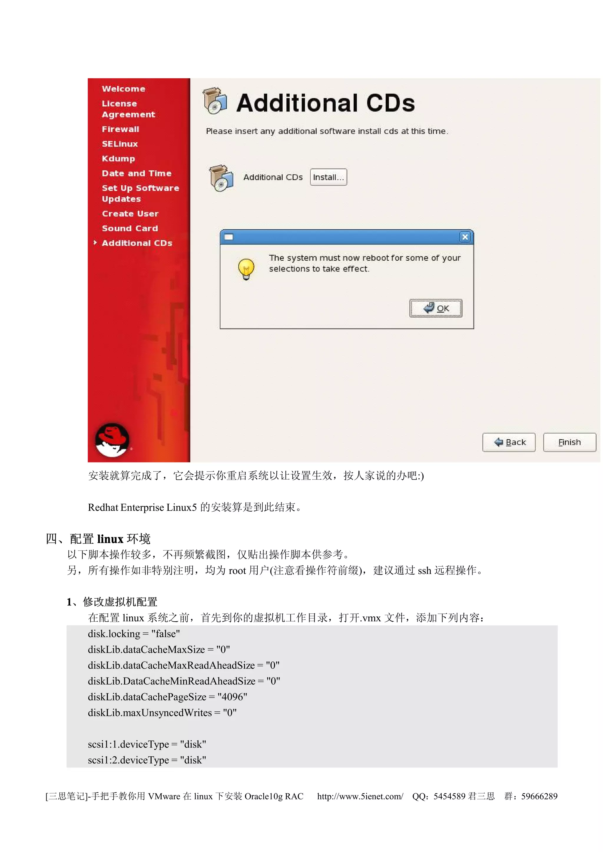 安装就算完成了，它会提示你重启系统以让设置生效，按人家说的办吧:)

       Redhat Enterprise Linux5 的安装算是到此结束。


四、配置 linux 环境
   以下脚本操作较多，不再频繁截图，仅贴出操作脚本供参考。
   另，所有操作如非特别注明，均为 root 用户(注意看操作符前缀)，建议通过 ssh 远程操作。

   1、修改虚拟机配置
     在配置 linux 系统之前，首先到你的虚拟机工作目录，打开.vmx 文件，添加下列内容：
     disk.locking = "false"
     diskLib.dataCacheMaxSize = "0"
     diskLib.dataCacheMaxReadAheadSize = "0"
     diskLib.DataCacheMinReadAheadSize = "0"
     diskLib.dataCachePageSize = "4096"
     diskLib.maxUnsyncedWrites = "0"

       scsi1:1.deviceType = "disk"
       scsi1:2.deviceType = "disk"


[三思笔记]-手把手教你用 VMware 在 linux 下安装 Oracle10g RAC   http://www.5ienet.com/ QQ：5454589 君三思   群：59666289
 