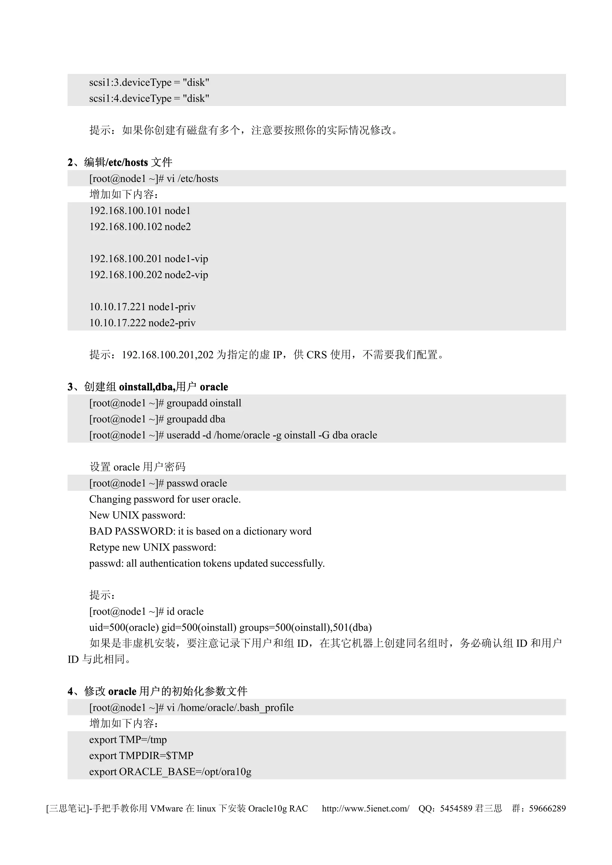scsi1:3.deviceType = "disk"
       scsi1:4.deviceType = "disk"

       提示：如果你创建有磁盘有多个，注意要按照你的实际情况修改。

   2、编辑/etc/hosts 文件
         /etc/hosts
     [root@node1 ~]# vi /etc/hosts
     增加如下内容：
     192.168.100.101 node1
     192.168.100.102 node2

       192.168.100.201 node1-vip
       192.168.100.202 node2-vip

       10.10.17.221 node1-priv
       10.10.17.222 node2-priv

       提示：192.168.100.201,202 为指定的虚 IP，供 CRS 使用，不需要我们配置。

   3、创建组 oinstall,dba,
           oinstall,dba,用户 oracle
     [root@node1 ~]# groupadd oinstall
     [root@node1 ~]# groupadd dba
     [root@node1 ~]# useradd -d /home/oracle -g oinstall -G dba oracle

       设置 oracle 用户密码
       [root@node1 ~]# passwd oracle
       Changing password for user oracle.
       New UNIX password:
       BAD PASSWORD: it is based on a dictionary word
       Retype new UNIX password:
       passwd: all authentication tokens updated successfully.

       提示：
       [root@node1 ~]# id oracle
       uid=500(oracle) gid=500(oinstall) groups=500(oinstall),501(dba)
       如果是非虚机安装，要注意记录下用户和组 ID，在其它机器上创建同名组时，务必确认组 ID 和用户
   ID 与此相同。

   4、修改 oracle 用户的初始化参数文件
     [root@node1 ~]# vi /home/oracle/.bash_profile
     增加如下内容：
     export TMP=/tmp
     export TMPDIR=$TMP
     export ORACLE_BASE=/opt/ora10g


[三思笔记]-手把手教你用 VMware 在 linux 下安装 Oracle10g RAC               http://www.5ienet.com/ QQ：5454589 君三思   群：59666289
 