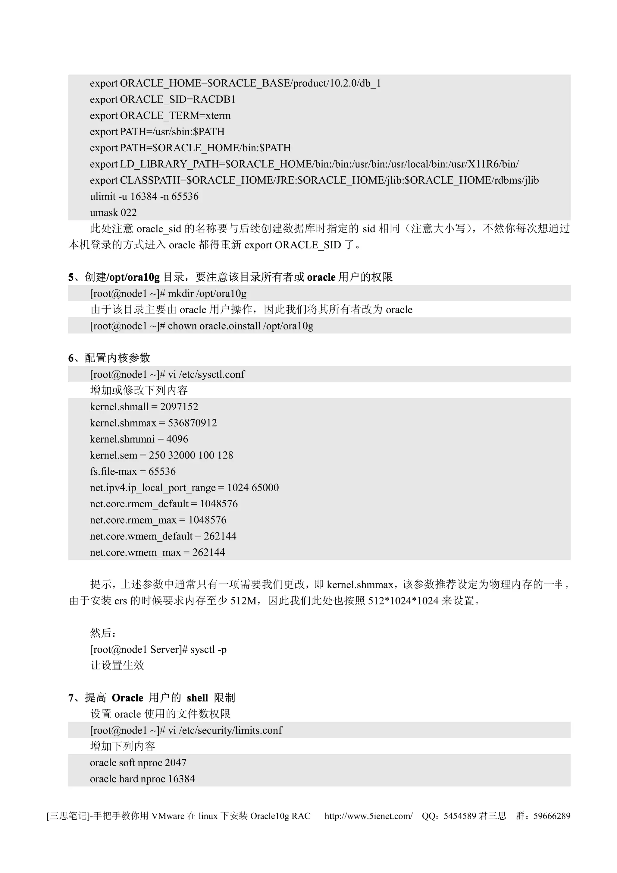 export ORACLE_HOME=$ORACLE_BASE/product/10.2.0/db_1
     export ORACLE_SID=RACDB1
     export ORACLE_TERM=xterm
     export PATH=/usr/sbin:$PATH
     export PATH=$ORACLE_HOME/bin:$PATH
     export LD_LIBRARY_PATH=$ORACLE_HOME/bin:/bin:/usr/bin:/usr/local/bin:/usr/X11R6/bin/
     export CLASSPATH=$ORACLE_HOME/JRE:$ORACLE_HOME/jlib:$ORACLE_HOME/rdbms/jlib
     ulimit -u 16384 -n 65536
     umask 022
     此处注意 oracle_sid 的名称要与后续创建数据库时指定的 sid 相同（注意大小写）                             ，不然你每次想通过
   本机登录的方式进入 oracle 都得重新 export ORACLE_SID 了。

   5、创建/opt/ora10g 目录，要注意该目录所有者或 oracle 用户的权限
         /opt/ora10g
     [root@node1 ~]# mkdir /opt/ora10g
     由于该目录主要由 oracle 用户操作，因此我们将其所有者改为 oracle
     [root@node1 ~]# chown oracle.oinstall /opt/ora10g

   6、配置内核参数
     [root@node1 ~]# vi /etc/sysctl.conf
     增加或修改下列内容
     kernel.shmall = 2097152
     kernel.shmmax = 536870912
     kernel.shmmni = 4096
     kernel.sem = 250 32000 100 128
     fs.file-max = 65536
     net.ipv4.ip_local_port_range = 1024 65000
     net.core.rmem_default = 1048576
     net.core.rmem_max = 1048576
     net.core.wmem_default = 262144
     net.core.wmem_max = 262144

     提示， 上述参数中通常只有一项需要我们更改， kernel.shmmax，
                               即           该参数推荐设定为物理内存的一半 ，
   由于安装 crs 的时候要求内存至少 512M，因此我们此处也按照 512*1024*1024 来设置。

       然后：
       [root@node1 Server]# sysctl -p
       让设置生效

   7、提高 Oracle 用户的 shell 限制
     设置 oracle 使用的文件数权限
     [root@node1 ~]# vi /etc/security/limits.conf
     增加下列内容
     oracle soft nproc 2047
     oracle hard nproc 16384


[三思笔记]-手把手教你用 VMware 在 linux 下安装 Oracle10g RAC      http://www.5ienet.com/ QQ：5454589 君三思   群：59666289
 