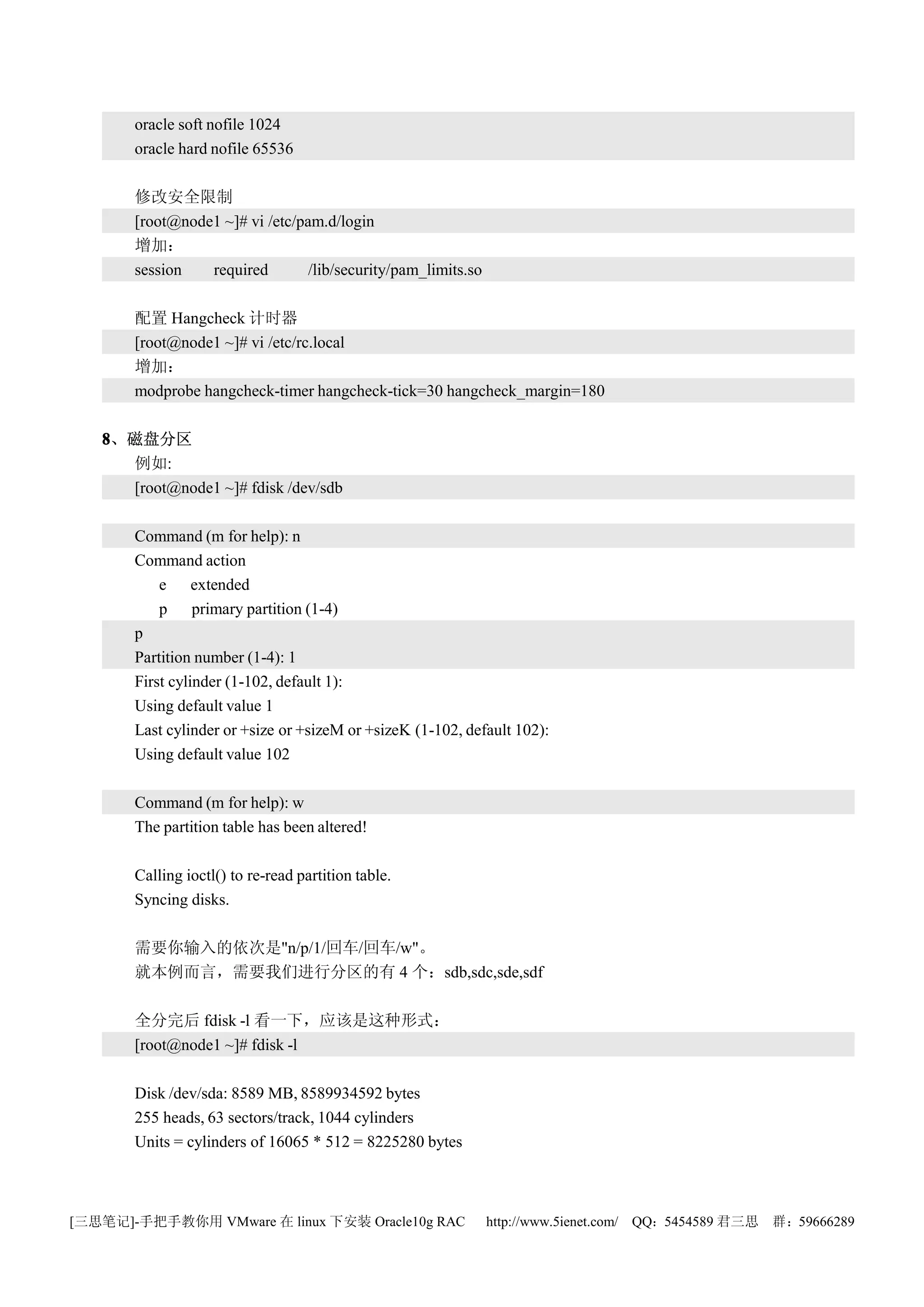 oracle soft nofile 1024
       oracle hard nofile 65536

       修改安全限制
       [root@node1 ~]# vi /etc/pam.d/login
       增加：
       session   required        /lib/security/pam_limits.so

       配置 Hangcheck 计时器
       [root@node1 ~]# vi /etc/rc.local
       增加：
       modprobe hangcheck-timer hangcheck-tick=30 hangcheck_margin=180

   8、磁盘分区
     例如:
     [root@node1 ~]# fdisk /dev/sdb

       Command (m for help): n
       Command action
           e extended
           p primary partition (1-4)
       p
       Partition number (1-4): 1
       First cylinder (1-102, default 1):
       Using default value 1
       Last cylinder or +size or +sizeM or +sizeK (1-102, default 102):
       Using default value 102

       Command (m for help): w
       The partition table has been altered!

       Calling ioctl() to re-read partition table.
       Syncing disks.

       需要你输入的依次是"n/p/1/回车/回车/w"。
       就本例而言，需要我们进行分区的有 4 个：sdb,sdc,sde,sdf

       全分完后 fdisk -l 看一下，应该是这种形式：
       [root@node1 ~]# fdisk -l

       Disk /dev/sda: 8589 MB, 8589934592 bytes
       255 heads, 63 sectors/track, 1044 cylinders
       Units = cylinders of 16065 * 512 = 8225280 bytes



[三思笔记]-手把手教你用 VMware 在 linux 下安装 Oracle10g RAC                 http://www.5ienet.com/ QQ：5454589 君三思   群：59666289
 