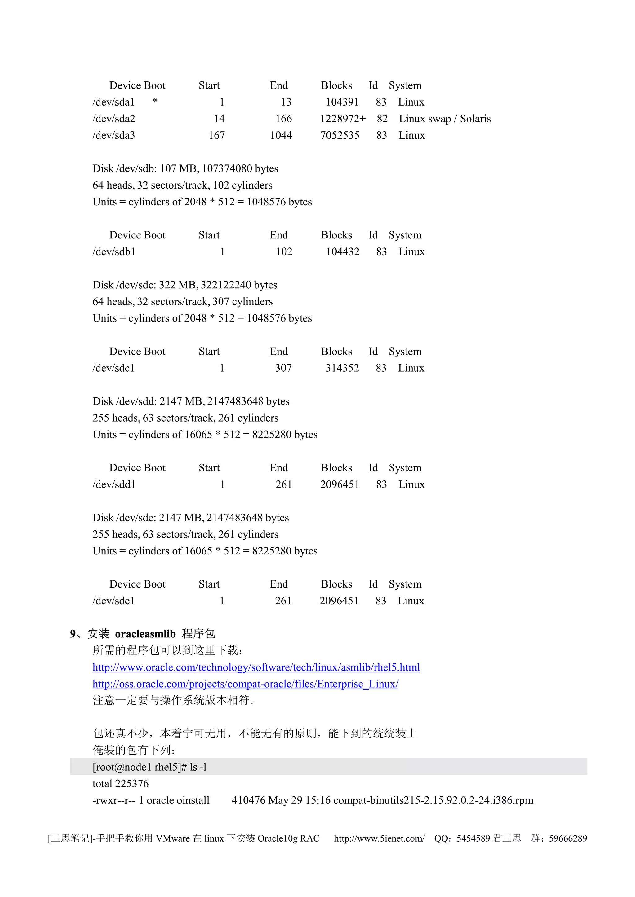 Device Boot       Start          End           Blocks Id System
       /dev/sda1 *                1           13           104391 83 Linux
       /dev/sda2                14           166          1228972+ 82 Linux swap / Solaris
       /dev/sda3               167          1044          7052535 83 Linux

       Disk /dev/sdb: 107 MB, 107374080 bytes
       64 heads, 32 sectors/track, 102 cylinders
       Units = cylinders of 2048 * 512 = 1048576 bytes

           Device Boot       Start          End           Blocks Id System
       /dev/sdb1                     1       102           104432 83 Linux

       Disk /dev/sdc: 322 MB, 322122240 bytes
       64 heads, 32 sectors/track, 307 cylinders
       Units = cylinders of 2048 * 512 = 1048576 bytes

           Device Boot       Start          End           Blocks Id System
       /dev/sdc1                  1          307           314352 83 Linux

       Disk /dev/sdd: 2147 MB, 2147483648 bytes
       255 heads, 63 sectors/track, 261 cylinders
       Units = cylinders of 16065 * 512 = 8225280 bytes

           Device Boot       Start          End           Blocks Id System
       /dev/sdd1                     1       261          2096451 83 Linux

       Disk /dev/sde: 2147 MB, 2147483648 bytes
       255 heads, 63 sectors/track, 261 cylinders
       Units = cylinders of 16065 * 512 = 8225280 bytes

           Device Boot       Start          End           Blocks Id System
       /dev/sde1                  1          261          2096451 83 Linux

   9、安装 oracleasmlib 程序包
     所需的程序包可以到这里下载：
     http://www.oracle.com/technology/software/tech/linux/asmlib/rhel5.html
     http://oss.oracle.com/projects/compat-oracle/files/Enterprise_Linux/
     注意一定要与操作系统版本相符。

       包还真不少，本着宁可无用，不能无有的原则，能下到的统统装上
       俺装的包有下列：
       [root@node1 rhel5]# ls -l
       total 225376
       -rwxr--r-- 1 oracle oinstall 410476 May 29 15:16 compat-binutils215-2.15.92.0.2-24.i386.rpm


[三思笔记]-手把手教你用 VMware 在 linux 下安装 Oracle10g RAC              http://www.5ienet.com/ QQ：5454589 君三思   群：59666289
 