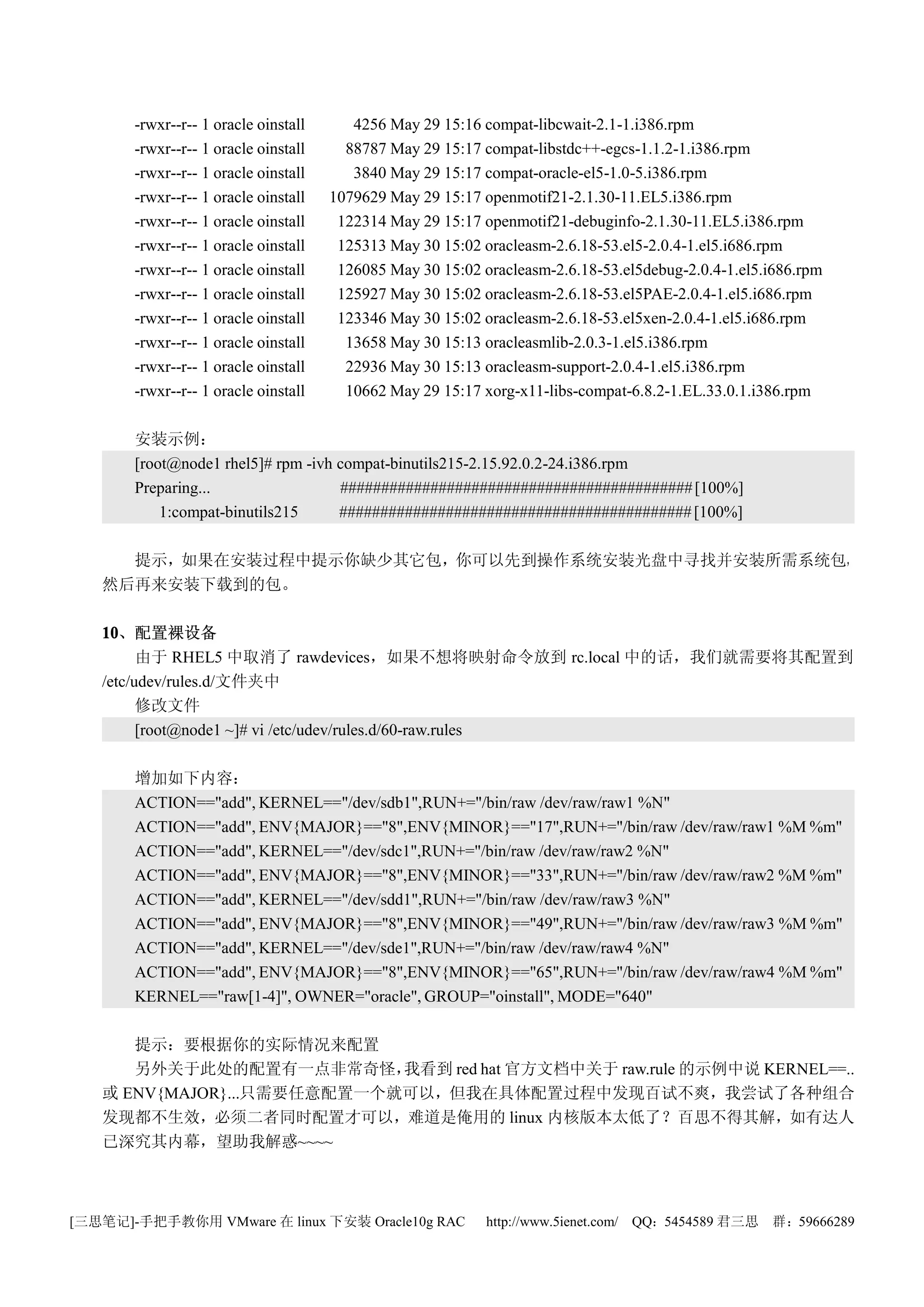 -rwxr--r-- 1 oracle oinstall      4256 May 29 15:16 compat-libcwait-2.1-1.i386.rpm
       -rwxr--r-- 1 oracle oinstall     88787 May 29 15:17 compat-libstdc++-egcs-1.1.2-1.i386.rpm
       -rwxr--r-- 1 oracle oinstall      3840 May 29 15:17 compat-oracle-el5-1.0-5.i386.rpm
       -rwxr--r-- 1 oracle oinstall   1079629 May 29 15:17 openmotif21-2.1.30-11.EL5.i386.rpm
       -rwxr--r-- 1 oracle oinstall    122314 May 29 15:17 openmotif21-debuginfo-2.1.30-11.EL5.i386.rpm
       -rwxr--r-- 1 oracle oinstall    125313 May 30 15:02 oracleasm-2.6.18-53.el5-2.0.4-1.el5.i686.rpm
       -rwxr--r-- 1 oracle oinstall    126085 May 30 15:02 oracleasm-2.6.18-53.el5debug-2.0.4-1.el5.i686.rpm
       -rwxr--r-- 1 oracle oinstall    125927 May 30 15:02 oracleasm-2.6.18-53.el5PAE-2.0.4-1.el5.i686.rpm
       -rwxr--r-- 1 oracle oinstall    123346 May 30 15:02 oracleasm-2.6.18-53.el5xen-2.0.4-1.el5.i686.rpm
       -rwxr--r-- 1 oracle oinstall     13658 May 30 15:13 oracleasmlib-2.0.3-1.el5.i386.rpm
       -rwxr--r-- 1 oracle oinstall     22936 May 30 15:13 oracleasm-support-2.0.4-1.el5.i386.rpm
       -rwxr--r-- 1 oracle oinstall     10662 May 29 15:17 xorg-x11-libs-compat-6.8.2-1.EL.33.0.1.i386.rpm

       安装示例：
       [root@node1 rhel5]# rpm -ivh compat-binutils215-2.15.92.0.2-24.i386.rpm
       Preparing...                 ########################################### [100%]
           1:compat-binutils215     ########################################### [100%]

     提示，如果在安装过程中提示你缺少其它包，你可以先到操作系统安装光盘中寻找并安装所需系统包，
   然后再来安装下载到的包。

   10、配置裸设备
   10
         由于 RHEL5 中取消了 rawdevices，如果不想将映射命令放到 rc.local 中的话，我们就需要将其配置到
   /etc/udev/rules.d/文件夹中
         修改文件
         [root@node1 ~]# vi /etc/udev/rules.d/60-raw.rules

       增加如下内容：
       ACTION=="add", KERNEL=="/dev/sdb1",RUN+="/bin/raw /dev/raw/raw1 %N"
       ACTION=="add", ENV{MAJOR}=="8",ENV{MINOR}=="17",RUN+="/bin/raw /dev/raw/raw1 %M %m"
       ACTION=="add", KERNEL=="/dev/sdc1",RUN+="/bin/raw /dev/raw/raw2 %N"
       ACTION=="add", ENV{MAJOR}=="8",ENV{MINOR}=="33",RUN+="/bin/raw /dev/raw/raw2 %M %m"
       ACTION=="add", KERNEL=="/dev/sdd1",RUN+="/bin/raw /dev/raw/raw3 %N"
       ACTION=="add", ENV{MAJOR}=="8",ENV{MINOR}=="49",RUN+="/bin/raw /dev/raw/raw3 %M %m"
       ACTION=="add", KERNEL=="/dev/sde1",RUN+="/bin/raw /dev/raw/raw4 %N"
       ACTION=="add", ENV{MAJOR}=="8",ENV{MINOR}=="65",RUN+="/bin/raw /dev/raw/raw4 %M %m"
       KERNEL=="raw[1-4]", OWNER="oracle", GROUP="oinstall", MODE="640"

      提示：要根据你的实际情况来配置
      另外关于此处的配置有一点非常奇怪，     我看到 red hat 官方文档中关于 raw.rule 的示例中说 KERNEL==..
   或 ENV{MAJOR}...只需要任意配置一个就可以，但我在具体配置过程中发现百试不爽，我尝试了各种组合
   发现都不生效，必须二者同时配置才可以，难道是俺用的 linux 内核版本太低了？百思不得其解，如有达人
   已深究其内幕，望助我解惑~~~~



[三思笔记]-手把手教你用 VMware 在 linux 下安装 Oracle10g RAC              http://www.5ienet.com/ QQ：5454589 君三思   群：59666289
 