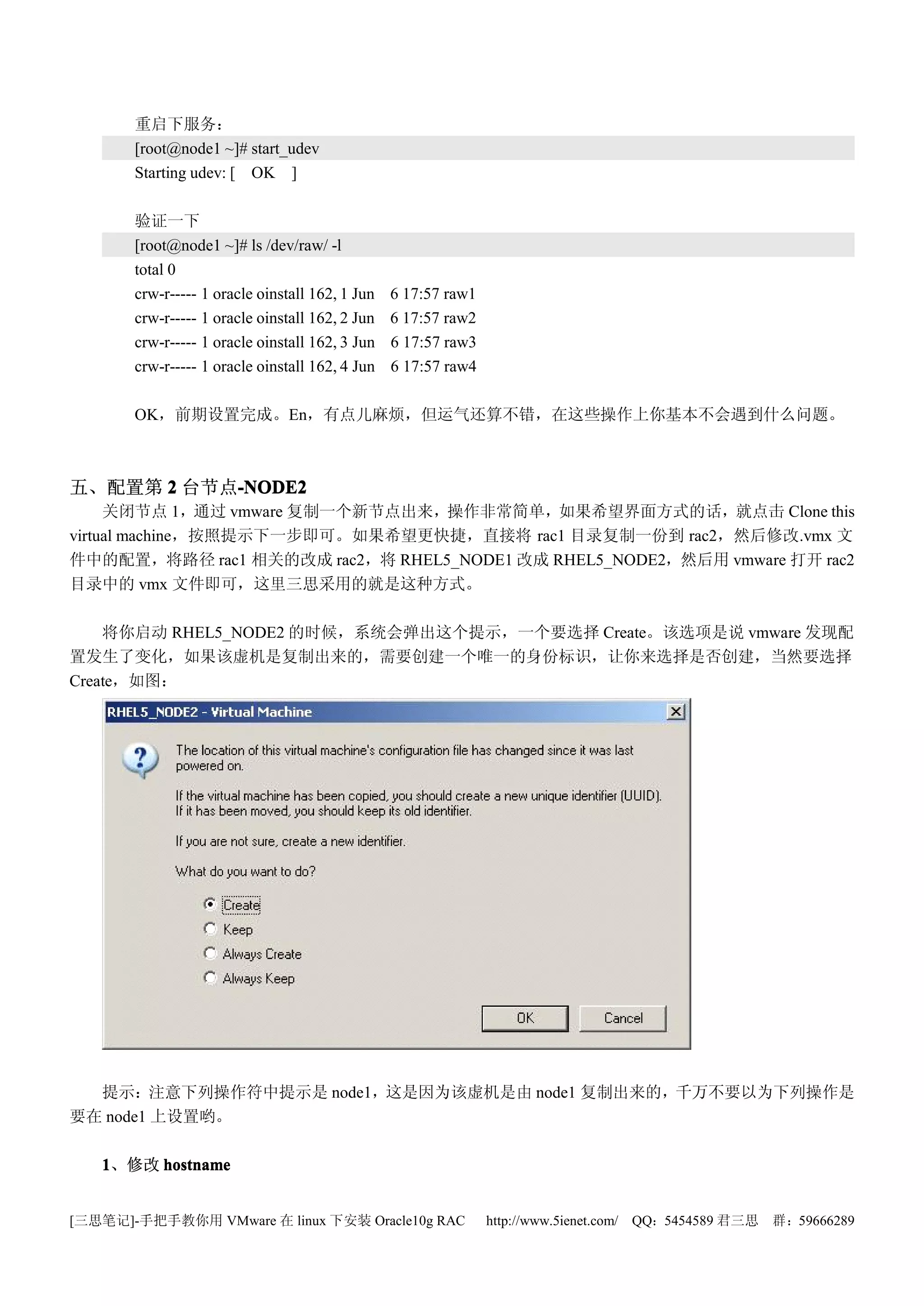 重启下服务：
       [root@node1 ~]# start_udev
       Starting udev: [ OK ]

       验证一下
       [root@node1 ~]# ls /dev/raw/ -l
       total 0
       crw-r----- 1 oracle oinstall 162, 1 Jun   6 17:57 raw1
       crw-r----- 1 oracle oinstall 162, 2 Jun   6 17:57 raw2
       crw-r----- 1 oracle oinstall 162, 3 Jun   6 17:57 raw3
       crw-r----- 1 oracle oinstall 162, 4 Jun   6 17:57 raw4

       OK，前期设置完成。En，有点儿麻烦，但运气还算不错，在这些操作上你基本不会遇到什么问题。



五、配置第 2 台节点-NODE2
           -NODE2
     关闭节点 1，通过 vmware 复制一个新节点出来，操作非常简单，如果希望界面方式的话，就点击 Clone this
virtual machine，按照提示下一步即可。如果希望更快捷，直接将 rac1 目录复制一份到 rac2，然后修改.vmx 文
件中的配置，将路径 rac1 相关的改成 rac2，将 RHEL5_NODE1 改成 RHEL5_NODE2，然后用 vmware 打开 rac2
目录中的 vmx 文件即可，这里三思采用的就是这种方式。

    将你启动 RHEL5_NODE2 的时候，系统会弹出这个提示，一个要选择 Create。该选项是说 vmware 发现配
置发生了变化，如果该虚机是复制出来的，需要创建一个唯一的身份标识，让你来选择是否创建，当然要选择
Create，如图：




  提示：注意下列操作符中提示是 node1，这是因为该虚机是由 node1 复制出来的，千万不要以为下列操作是
要在 node1 上设置哟。

   1、修改 hostname


[三思笔记]-手把手教你用 VMware 在 linux 下安装 Oracle10g RAC                  http://www.5ienet.com/ QQ：5454589 君三思   群：59666289
 