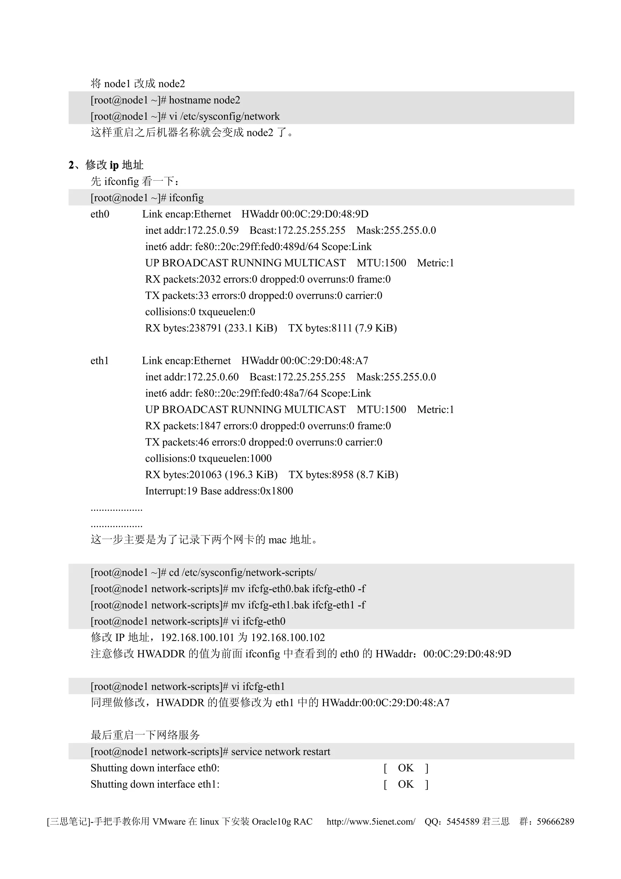 将 node1 改成 node2
       [root@node1 ~]# hostname node2
       [root@node1 ~]# vi /etc/sysconfig/network
       这样重启之后机器名称就会变成 node2 了。

   2、修改 ip 地址
     先 ifconfig 看一下：
     [root@node1 ~]# ifconfig
     eth0       Link encap:Ethernet HWaddr 00:0C:29:D0:48:9D
                inet addr:172.25.0.59 Bcast:172.25.255.255 Mask:255.255.0.0
                inet6 addr: fe80::20c:29ff:fed0:489d/64 Scope:Link
                UP BROADCAST RUNNING MULTICAST MTU:1500 Metric:1
                RX packets:2032 errors:0 dropped:0 overruns:0 frame:0
                TX packets:33 errors:0 dropped:0 overruns:0 carrier:0
                collisions:0 txqueuelen:0
                RX bytes:238791 (233.1 KiB) TX bytes:8111 (7.9 KiB)

       eth1               Link encap:Ethernet HWaddr 00:0C:29:D0:48:A7
                           inet addr:172.25.0.60 Bcast:172.25.255.255 Mask:255.255.0.0
                           inet6 addr: fe80::20c:29ff:fed0:48a7/64 Scope:Link
                           UP BROADCAST RUNNING MULTICAST MTU:1500 Metric:1
                           RX packets:1847 errors:0 dropped:0 overruns:0 frame:0
                           TX packets:46 errors:0 dropped:0 overruns:0 carrier:0
                           collisions:0 txqueuelen:1000
                           RX bytes:201063 (196.3 KiB) TX bytes:8958 (8.7 KiB)
                           Interrupt:19 Base address:0x1800
       ...................
       ...................
       这一步主要是为了记录下两个网卡的 mac 地址。

       [root@node1 ~]# cd /etc/sysconfig/network-scripts/
       [root@node1 network-scripts]# mv ifcfg-eth0.bak ifcfg-eth0 -f
       [root@node1 network-scripts]# mv ifcfg-eth1.bak ifcfg-eth1 -f
       [root@node1 network-scripts]# vi ifcfg-eth0
       修改 IP 地址，192.168.100.101 为 192.168.100.102
       注意修改 HWADDR 的值为前面 ifconfig 中查看到的 eth0 的 HWaddr：00:0C:29:D0:48:9D

       [root@node1 network-scripts]# vi ifcfg-eth1
       同理做修改，HWADDR 的值要修改为 eth1 中的 HWaddr:00:0C:29:D0:48:A7

       最后重启一下网络服务
       [root@node1 network-scripts]# service network restart
       Shutting down interface eth0:                                  [ OK ]
       Shutting down interface eth1:                                  [ OK ]


[三思笔记]-手把手教你用 VMware 在 linux 下安装 Oracle10g RAC             http://www.5ienet.com/ QQ：5454589 君三思   群：59666289
 
