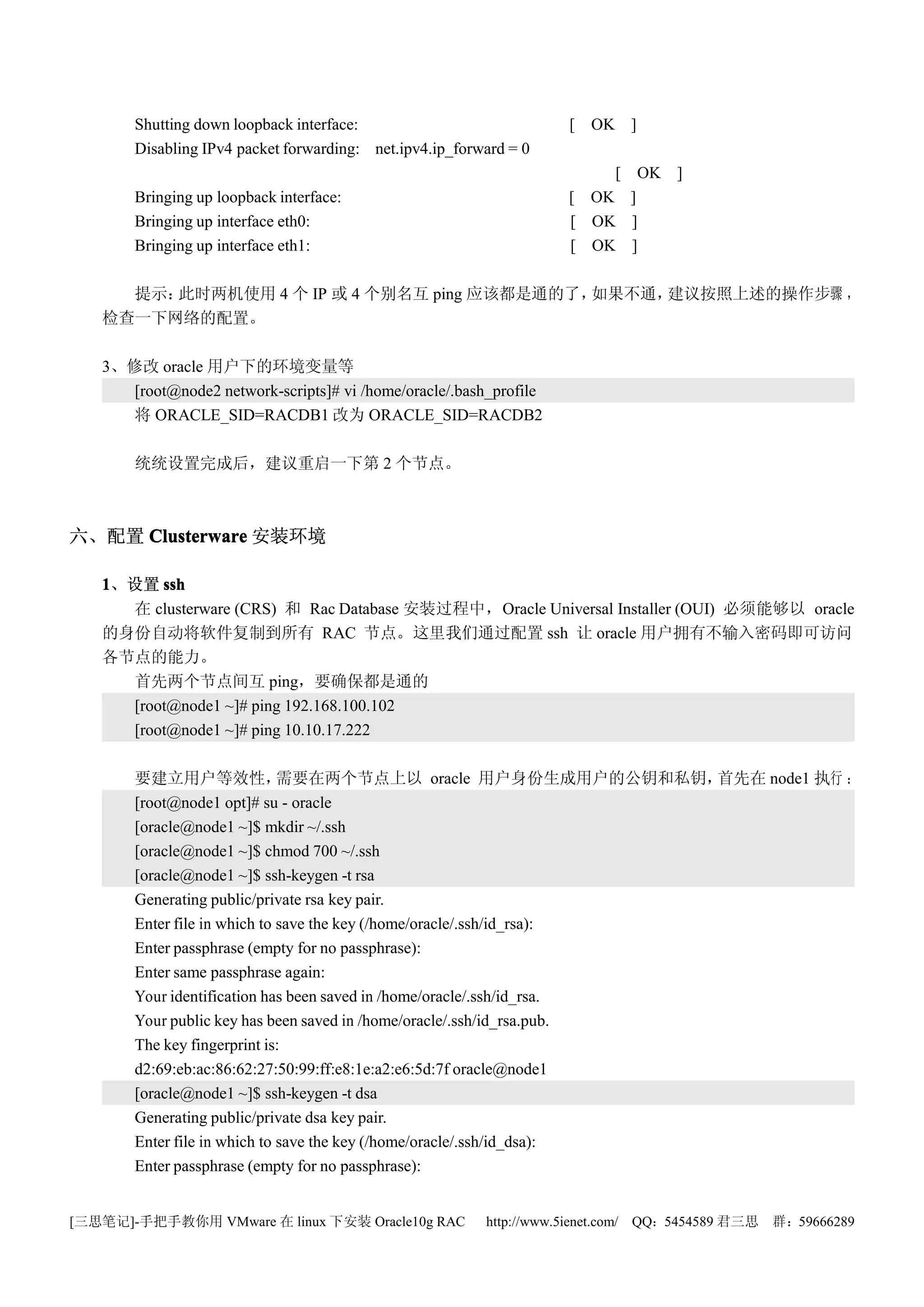 Shutting down loopback interface:                            [ OK ]
       Disabling IPv4 packet forwarding: net.ipv4.ip_forward = 0
                                                                        [ OK ]
       Bringing up loopback interface:                              [ OK ]
       Bringing up interface eth0:                                  [ OK ]
       Bringing up interface eth1:                                  [ OK ]

     提示：此时两机使用 4 个 IP 或 4 个别名互 ping 应该都是通的了，如果不通，建议按照上述的操作步骤 ，
   检查一下网络的配置。

   3、修改 oracle 用户下的环境变量等
      [root@node2 network-scripts]# vi /home/oracle/.bash_profile
      将 ORACLE_SID=RACDB1 改为 ORACLE_SID=RACDB2

       统统设置完成后，建议重启一下第 2 个节点。



六、配置 Clusterware 安装环境

   1、设置 ssh
     在 clusterware (CRS) 和 Rac Database 安装过程中，Oracle Universal Installer (OUI) 必须能够以 oracle
   的身份自动将软件复制到所有 RAC 节点。这里我们通过配置 ssh 让 oracle 用户拥有不输入密码即可访问
   各节点的能力。
     首先两个节点间互 ping，要确保都是通的
     [root@node1 ~]# ping 192.168.100.102
     [root@node1 ~]# ping 10.10.17.222

       要建立用户等效性，              需要在两个节点上以 oracle 用户身份生成用户的公钥和私钥，         首先在 node1 执行 ：
       [root@node1 opt]# su - oracle
       [oracle@node1 ~]$ mkdir ~/.ssh
       [oracle@node1 ~]$ chmod 700 ~/.ssh
       [oracle@node1 ~]$ ssh-keygen -t rsa
       Generating public/private rsa key pair.
       Enter file in which to save the key (/home/oracle/.ssh/id_rsa):
       Enter passphrase (empty for no passphrase):
       Enter same passphrase again:
       Your identification has been saved in /home/oracle/.ssh/id_rsa.
       Your public key has been saved in /home/oracle/.ssh/id_rsa.pub.
       The key fingerprint is:
       d2:69:eb:ac:86:62:27:50:99:ff:e8:1e:a2:e6:5d:7f oracle@node1
       [oracle@node1 ~]$ ssh-keygen -t dsa
       Generating public/private dsa key pair.
       Enter file in which to save the key (/home/oracle/.ssh/id_dsa):
       Enter passphrase (empty for no passphrase):


[三思笔记]-手把手教你用 VMware 在 linux 下安装 Oracle10g RAC           http://www.5ienet.com/ QQ：5454589 君三思   群：59666289
 