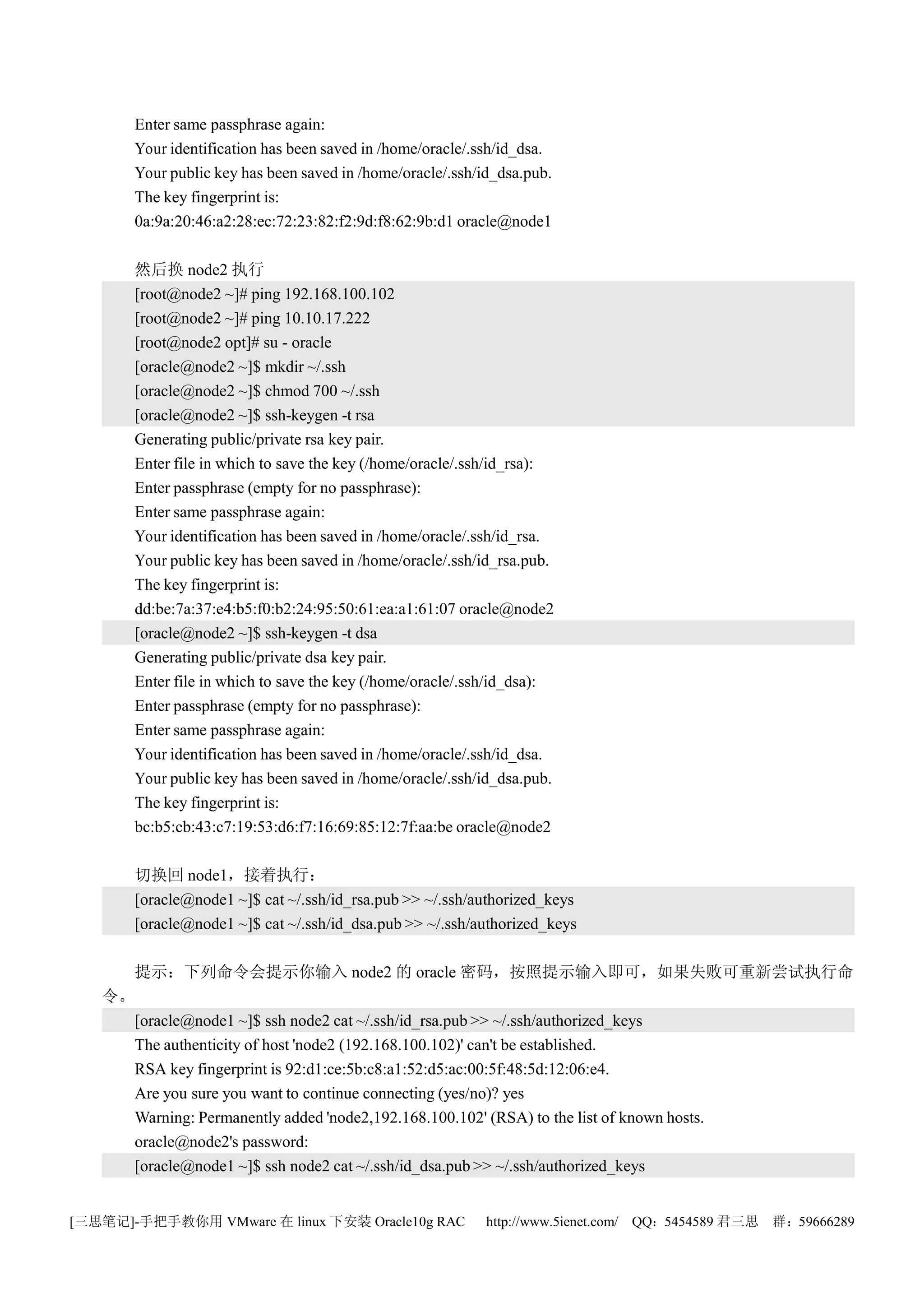 Enter same passphrase again:
       Your identification has been saved in /home/oracle/.ssh/id_dsa.
       Your public key has been saved in /home/oracle/.ssh/id_dsa.pub.
       The key fingerprint is:
       0a:9a:20:46:a2:28:ec:72:23:82:f2:9d:f8:62:9b:d1 oracle@node1

       然后换 node2 执行
       [root@node2 ~]# ping 192.168.100.102
       [root@node2 ~]# ping 10.10.17.222
       [root@node2 opt]# su - oracle
       [oracle@node2 ~]$ mkdir ~/.ssh
       [oracle@node2 ~]$ chmod 700 ~/.ssh
       [oracle@node2 ~]$ ssh-keygen -t rsa
       Generating public/private rsa key pair.
       Enter file in which to save the key (/home/oracle/.ssh/id_rsa):
       Enter passphrase (empty for no passphrase):
       Enter same passphrase again:
       Your identification has been saved in /home/oracle/.ssh/id_rsa.
       Your public key has been saved in /home/oracle/.ssh/id_rsa.pub.
       The key fingerprint is:
       dd:be:7a:37:e4:b5:f0:b2:24:95:50:61:ea:a1:61:07 oracle@node2
       [oracle@node2 ~]$ ssh-keygen -t dsa
       Generating public/private dsa key pair.
       Enter file in which to save the key (/home/oracle/.ssh/id_dsa):
       Enter passphrase (empty for no passphrase):
       Enter same passphrase again:
       Your identification has been saved in /home/oracle/.ssh/id_dsa.
       Your public key has been saved in /home/oracle/.ssh/id_dsa.pub.
       The key fingerprint is:
       bc:b5:cb:43:c7:19:53:d6:f7:16:69:85:12:7f:aa:be oracle@node2

       切换回 node1，接着执行：
       [oracle@node1 ~]$ cat ~/.ssh/id_rsa.pub >> ~/.ssh/authorized_keys
       [oracle@node1 ~]$ cat ~/.ssh/id_dsa.pub >> ~/.ssh/authorized_keys

     提示：下列命令会提示你输入 node2 的 oracle 密码，按照提示输入即可，如果失败可重新尝试执行命
   令。
     [oracle@node1 ~]$ ssh node2 cat ~/.ssh/id_rsa.pub >> ~/.ssh/authorized_keys
     The authenticity of host 'node2 (192.168.100.102)' can't be established.
     RSA key fingerprint is 92:d1:ce:5b:c8:a1:52:d5:ac:00:5f:48:5d:12:06:e4.
     Are you sure you want to continue connecting (yes/no)? yes
     Warning: Permanently added 'node2,192.168.100.102' (RSA) to the list of known hosts.
     oracle@node2's password:
     [oracle@node1 ~]$ ssh node2 cat ~/.ssh/id_dsa.pub >> ~/.ssh/authorized_keys


[三思笔记]-手把手教你用 VMware 在 linux 下安装 Oracle10g RAC              http://www.5ienet.com/ QQ：5454589 君三思   群：59666289
 