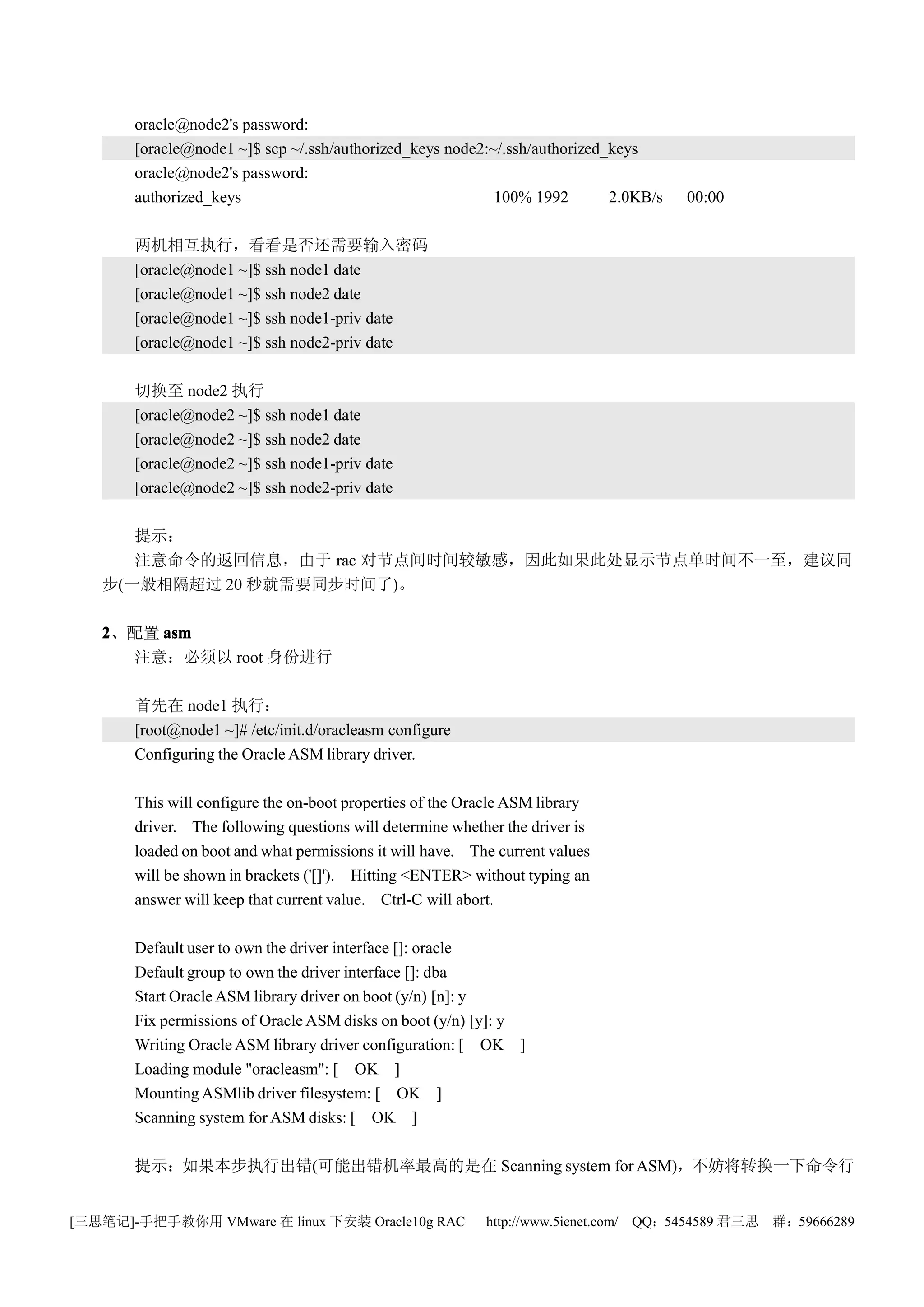 oracle@node2's password:
       [oracle@node1 ~]$ scp ~/.ssh/authorized_keys node2:~/.ssh/authorized_keys
       oracle@node2's password:
       authorized_keys                                     100% 1992        2.0KB/s   00:00

       两机相互执行，看看是否还需要输入密码
       [oracle@node1 ~]$ ssh node1 date
       [oracle@node1 ~]$ ssh node2 date
       [oracle@node1 ~]$ ssh node1-priv date
       [oracle@node1 ~]$ ssh node2-priv date

       切换至 node2 执行
       [oracle@node2 ~]$ ssh node1 date
       [oracle@node2 ~]$ ssh node2 date
       [oracle@node2 ~]$ ssh node1-priv date
       [oracle@node2 ~]$ ssh node2-priv date

      提示：
      注意命令的返回信息，由于 rac 对节点间时间较敏感，因此如果此处显示节点单时间不一至，建议同
   步(一般相隔超过 20 秒就需要同步时间了)。

   2、配置 asm
     注意：必须以 root 身份进行

       首先在 node1 执行：
       [root@node1 ~]# /etc/init.d/oracleasm configure
       Configuring the Oracle ASM library driver.

       This will configure the on-boot properties of the Oracle ASM library
       driver. The following questions will determine whether the driver is
       loaded on boot and what permissions it will have. The current values
       will be shown in brackets ('[]'). Hitting <ENTER> without typing an
       answer will keep that current value. Ctrl-C will abort.

       Default user to own the driver interface []: oracle
       Default group to own the driver interface []: dba
       Start Oracle ASM library driver on boot (y/n) [n]: y
       Fix permissions of Oracle ASM disks on boot (y/n) [y]: y
       Writing Oracle ASM library driver configuration: [ OK ]
       Loading module "oracleasm": [ OK ]
       Mounting ASMlib driver filesystem: [ OK ]
       Scanning system for ASM disks: [ OK ]

       提示：如果本步执行出错(可能出错机率最高的是在 Scanning system for ASM)，不妨将转换一下命令行


[三思笔记]-手把手教你用 VMware 在 linux 下安装 Oracle10g RAC             http://www.5ienet.com/ QQ：5454589 君三思   群：59666289
 