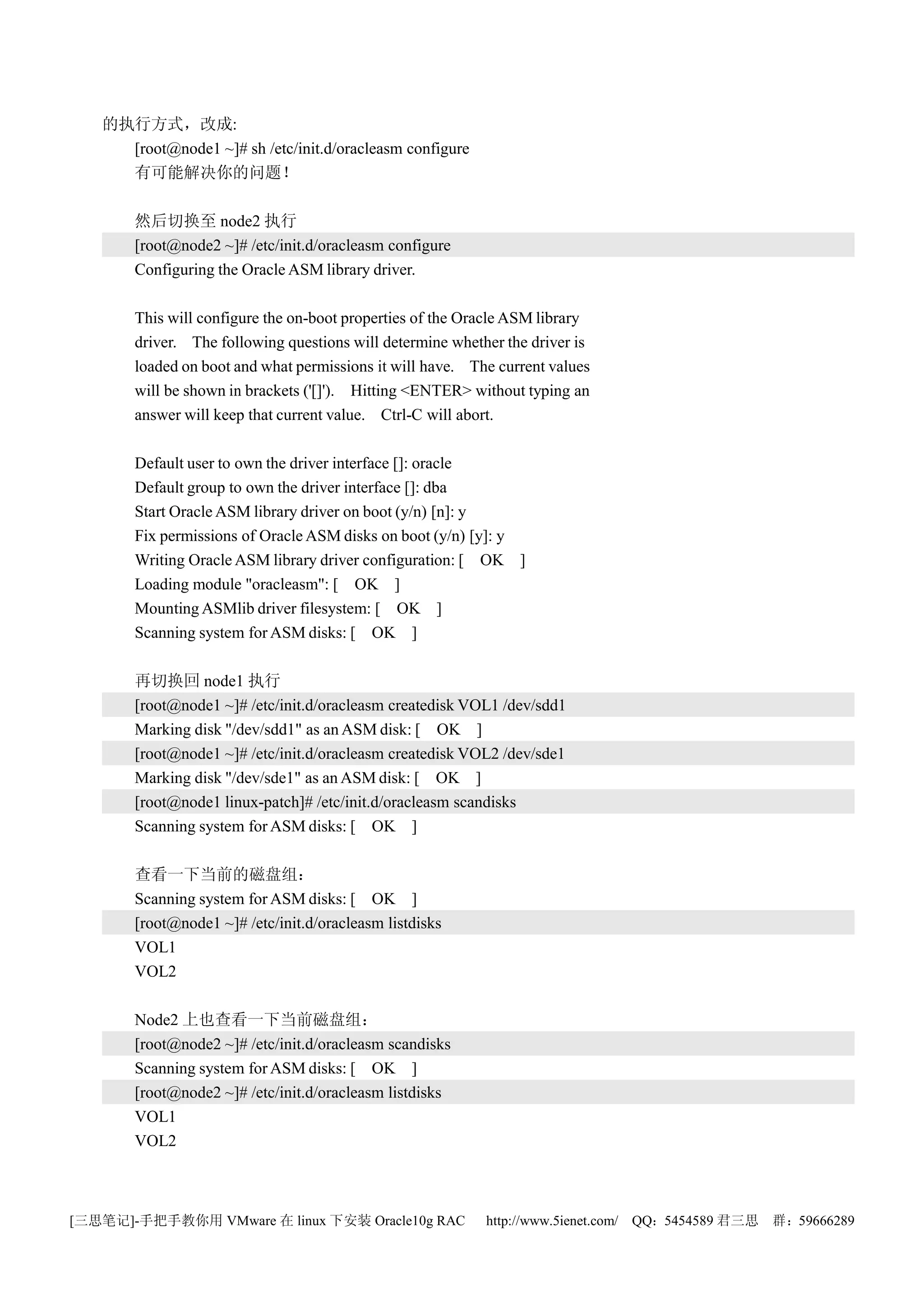 的执行方式，改成:
     [root@node1 ~]# sh /etc/init.d/oracleasm configure
     有可能解决你的问题！

       然后切换至 node2 执行
       [root@node2 ~]# /etc/init.d/oracleasm configure
       Configuring the Oracle ASM library driver.

       This will configure the on-boot properties of the Oracle ASM library
       driver. The following questions will determine whether the driver is
       loaded on boot and what permissions it will have. The current values
       will be shown in brackets ('[]'). Hitting <ENTER> without typing an
       answer will keep that current value. Ctrl-C will abort.

       Default user to own the driver interface []: oracle
       Default group to own the driver interface []: dba
       Start Oracle ASM library driver on boot (y/n) [n]: y
       Fix permissions of Oracle ASM disks on boot (y/n) [y]: y
       Writing Oracle ASM library driver configuration: [ OK ]
       Loading module "oracleasm": [ OK ]
       Mounting ASMlib driver filesystem: [ OK ]
       Scanning system for ASM disks: [ OK ]

       再切换回 node1 执行
       [root@node1 ~]# /etc/init.d/oracleasm createdisk VOL1 /dev/sdd1
       Marking disk "/dev/sdd1" as an ASM disk: [ OK ]
       [root@node1 ~]# /etc/init.d/oracleasm createdisk VOL2 /dev/sde1
       Marking disk "/dev/sde1" as an ASM disk: [ OK ]
       [root@node1 linux-patch]# /etc/init.d/oracleasm scandisks
       Scanning system for ASM disks: [ OK ]

       查看一下当前的磁盘组：
       Scanning system for ASM disks: [ OK ]
       [root@node1 ~]# /etc/init.d/oracleasm listdisks
       VOL1
       VOL2

       Node2 上也查看一下当前磁盘组：
       [root@node2 ~]# /etc/init.d/oracleasm scandisks
       Scanning system for ASM disks: [ OK ]
       [root@node2 ~]# /etc/init.d/oracleasm listdisks
       VOL1
       VOL2



[三思笔记]-手把手教你用 VMware 在 linux 下安装 Oracle10g RAC             http://www.5ienet.com/ QQ：5454589 君三思   群：59666289
 