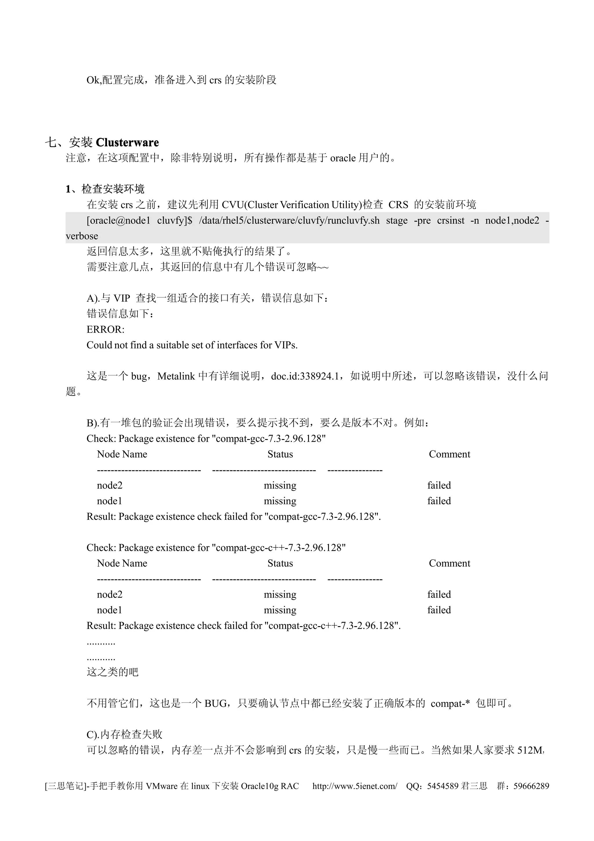 Ok,配置完成，准备进入到 crs 的安装阶段




七、安装 Clusterware
   注意，在这项配置中，除非特别说明，所有操作都是基于 oracle 用户的。

   1、检查安装环境
       在安装 crs 之前，建议先利用 CVU(Cluster Verification Utility)检查 CRS 的安装前环境
       [oracle@node1 cluvfy]$ /data/rhel5/clusterware/cluvfy/runcluvfy.sh stage -pre crsinst -n node1,node2 -
   verbose
       返回信息太多，这里就不贴俺执行的结果了。
       需要注意几点，其返回的信息中有几个错误可忽略~~

       A).与 VIP 查找一组适合的接口有关，错误信息如下：
       错误信息如下：
       ERROR:
       Could not find a suitable set of interfaces for VIPs.

     这是一个 bug，Metalink 中有详细说明，doc.id:338924.1，如说明中所述，可以忽略该错误，没什么问
   题。

       B).有一堆包的验证会出现错误，要么提示找不到，要么是版本不对。例如：
       Check: Package existence for "compat-gcc-7.3-2.96.128"
         Node Name                                      Status                           Comment
         ------------------------------ ------------------------------ ----------------
         node2                                         missing                          failed
         node1                                         missing                          failed
       Result: Package existence check failed for "compat-gcc-7.3-2.96.128".

       Check: Package existence for "compat-gcc-c++-7.3-2.96.128"
           Node Name                                      Status                            Comment
           ------------------------------ ------------------------------ ----------------
           node2                                         missing                            failed
           node1                                         missing                            failed
       Result: Package existence check failed for "compat-gcc-c++-7.3-2.96.128".
       ...........
       ...........
       这之类的吧

       不用管它们，这也是一个 BUG，只要确认节点中都已经安装了正确版本的 compat-* 包即可。

       C).内存检查失败
       可以忽略的错误，内存差一点并不会影响到 crs 的安装，只是慢一些而已。当然如果人家要求 512M，


[三思笔记]-手把手教你用 VMware 在 linux 下安装 Oracle10g RAC                   http://www.5ienet.com/ QQ：5454589 君三思   群：59666289
 