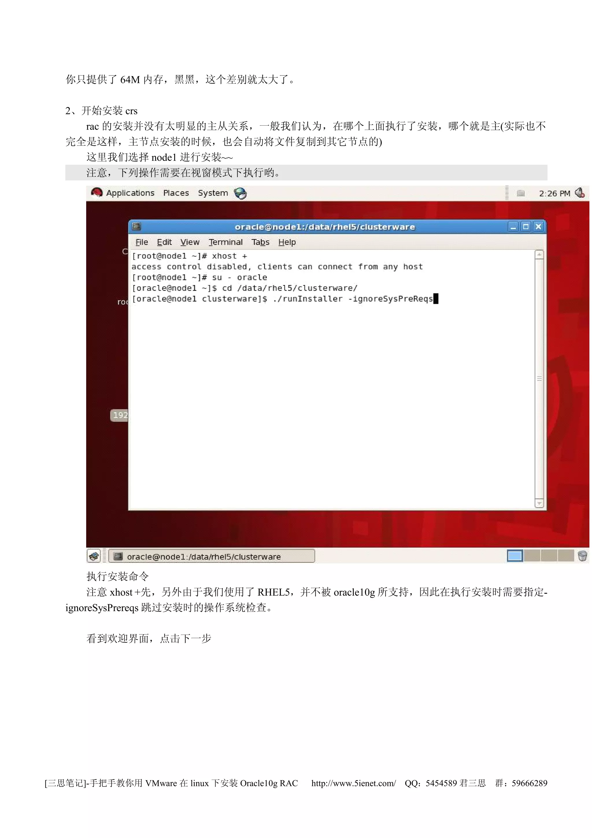 你只提供了 64M 内存，黑黑，这个差别就太大了。

   2、开始安装 crs
      rac 的安装并没有太明显的主从关系，一般我们认为，在哪个上面执行了安装，哪个就是主(实际也不
   完全是这样，主节点安装的时候，也会自动将文件复制到其它节点的)
      这里我们选择 node1 进行安装~~
      注意，下列操作需要在视窗模式下执行哟。




        执行安装命令
        注意 xhost +先，另外由于我们使用了 RHEL5，并不被 oracle10g 所支持，因此在执行安装时需要指定-
   ignoreSysPrereqs 跳过安装时的操作系统检查。

       看到欢迎界面，点击下一步




[三思笔记]-手把手教你用 VMware 在 linux 下安装 Oracle10g RAC   http://www.5ienet.com/ QQ：5454589 君三思   群：59666289
 
