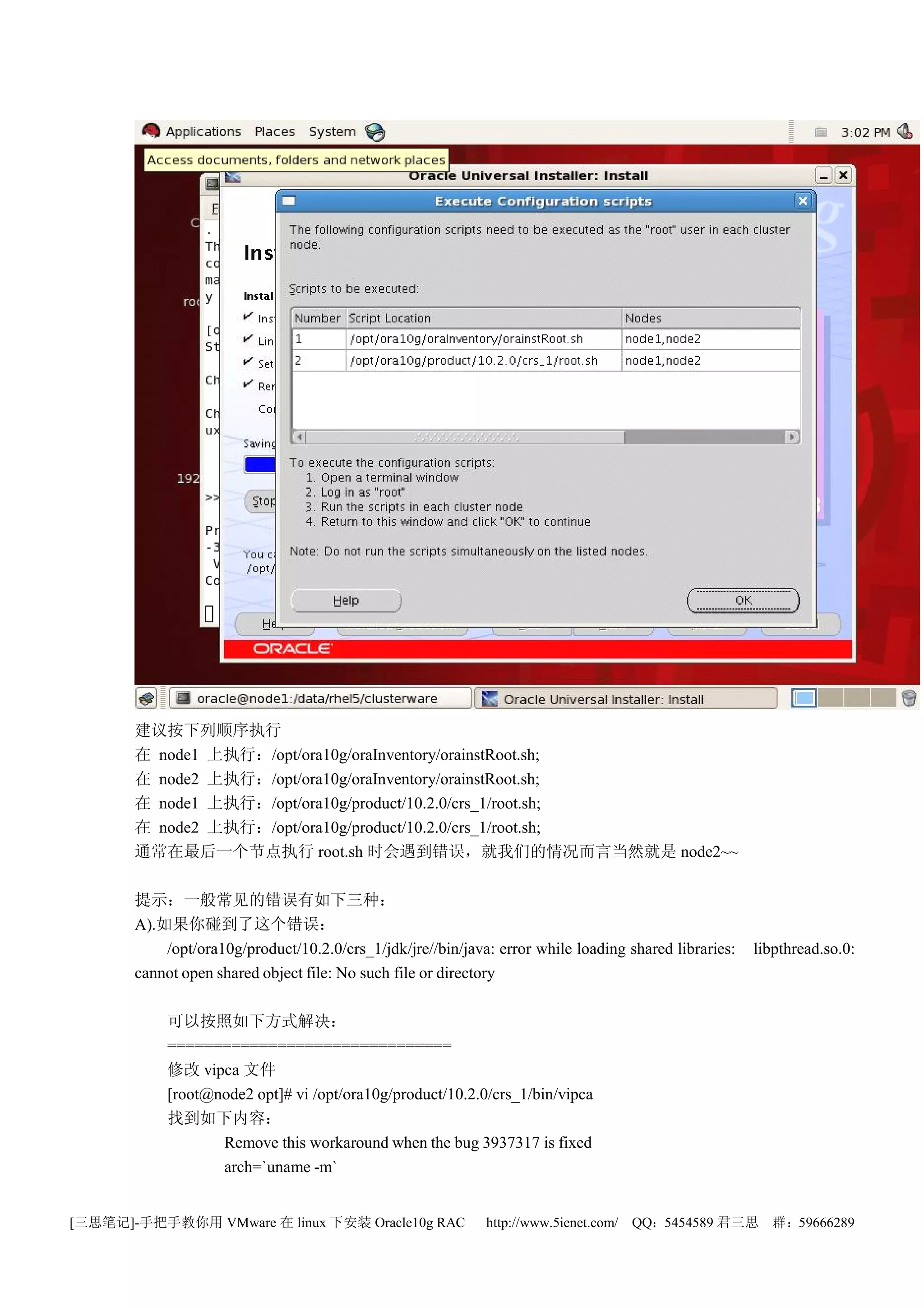 建议按下列顺序执行
       在 node1 上执行：/opt/ora10g/oraInventory/orainstRoot.sh;
       在 node2 上执行：/opt/ora10g/oraInventory/orainstRoot.sh;
       在 node1 上执行：/opt/ora10g/product/10.2.0/crs_1/root.sh;
       在 node2 上执行：/opt/ora10g/product/10.2.0/crs_1/root.sh;
       通常在最后一个节点执行 root.sh 时会遇到错误，就我们的情况而言当然就是 node2~~

       提示：一般常见的错误有如下三种：
       A).如果你碰到了这个错误：
           /opt/ora10g/product/10.2.0/crs_1/jdk/jre//bin/java: error while loading shared libraries:   libpthread.so.0:
       cannot open shared object file: No such file or directory

            可以按照如下方式解决：
            ===============================
            修改 vipca 文件
            [root@node2 opt]# vi /opt/ora10g/product/10.2.0/crs_1/bin/vipca
            找到如下内容：
                   Remove this workaround when the bug 3937317 is fixed
                   arch=`uname -m`


[三思笔记]-手把手教你用 VMware 在 linux 下安装 Oracle10g RAC               http://www.5ienet.com/ QQ：5454589 君三思        群：59666289
 