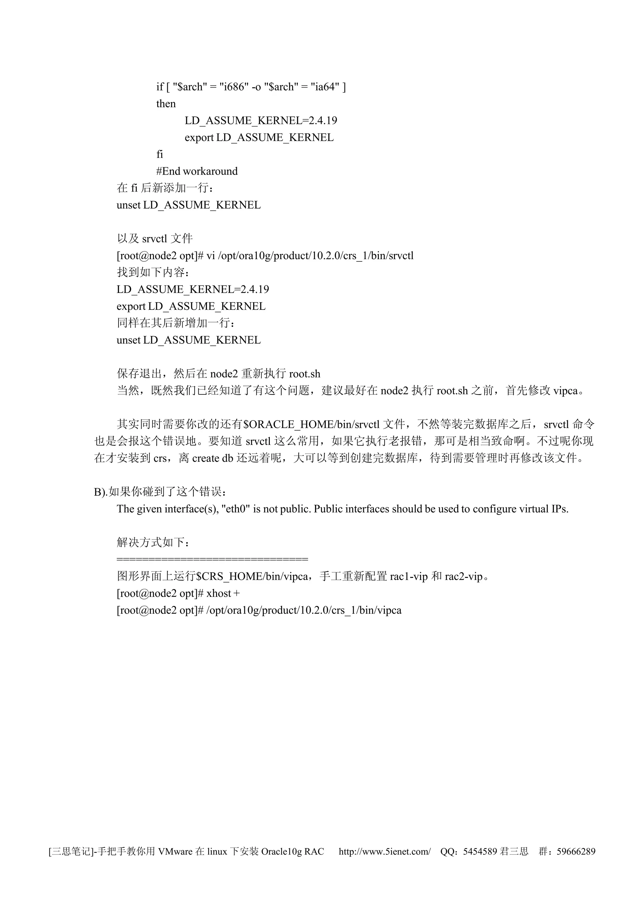 if [ "$arch" = "i686" -o "$arch" = "ia64" ]
                    then
                           LD_ASSUME_KERNEL=2.4.19
                           export LD_ASSUME_KERNEL
                    fi
                    #End workaround
            在 fi 后新添加一行：
            unset LD_ASSUME_KERNEL

            以及 srvctl 文件
            [root@node2 opt]# vi /opt/ora10g/product/10.2.0/crs_1/bin/srvctl
            找到如下内容：
            LD_ASSUME_KERNEL=2.4.19
            export LD_ASSUME_KERNEL
            同样在其后新增加一行：
            unset LD_ASSUME_KERNEL

            保存退出，然后在 node2 重新执行 root.sh
            当然，既然我们已经知道了有这个问题，建议最好在 node2 执行 root.sh 之前，首先修改 vipca。

         其实同时需要你改的还有$ORACLE_HOME/bin/srvctl 文件，不然等装完数据库之后，srvctl 命令
       也是会报这个错误地。要知道 srvctl 这么常用，如果它执行老报错，那可是相当致命啊。不过呢你现
       在才安装到 crs，离 create db 还远着呢，大可以等到创建完数据库，待到需要管理时再修改该文件。

       B).如果你碰到了这个错误：
           The given interface(s), "eth0" is not public. Public interfaces should be used to configure virtual IPs.

            解决方式如下：
            ==============================
            图形界面上运行$CRS_HOME/bin/vipca，手工重新配置 rac1-vip 和 rac2-vip。
            [root@node2 opt]# xhost +
            [root@node2 opt]# /opt/ora10g/product/10.2.0/crs_1/bin/vipca




[三思笔记]-手把手教你用 VMware 在 linux 下安装 Oracle10g RAC                http://www.5ienet.com/ QQ：5454589 君三思         群：59666289
 