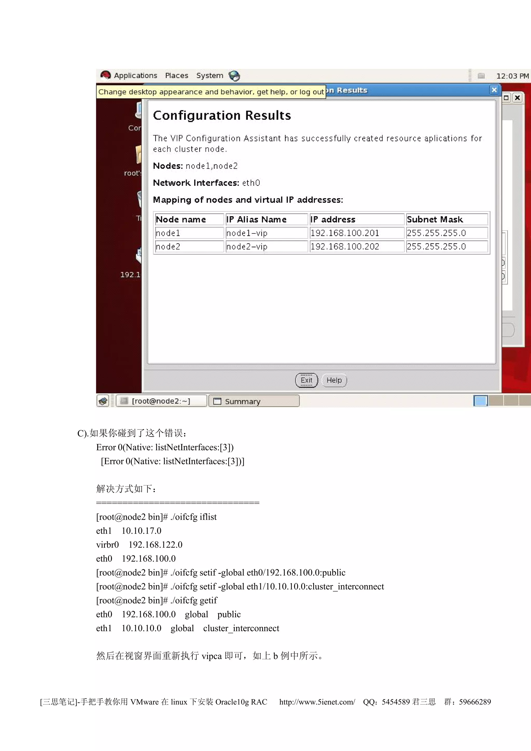 C).如果你碰到了这个错误：
           Error 0(Native: listNetInterfaces:[3])
            [Error 0(Native: listNetInterfaces:[3])]

            解决方式如下：
            ===============================
            [root@node2 bin]# ./oifcfg iflist
            eth1 10.10.17.0
            virbr0 192.168.122.0
            eth0 192.168.100.0
            [root@node2 bin]# ./oifcfg setif -global eth0/192.168.100.0:public
            [root@node2 bin]# ./oifcfg setif -global eth1/10.10.10.0:cluster_interconnect
            [root@node2 bin]# ./oifcfg getif
            eth0 192.168.100.0 global public
            eth1 10.10.10.0 global cluster_interconnect

            然后在视窗界面重新执行 vipca 即可，如上 b 例中所示。



[三思笔记]-手把手教你用 VMware 在 linux 下安装 Oracle10g RAC              http://www.5ienet.com/ QQ：5454589 君三思   群：59666289
 