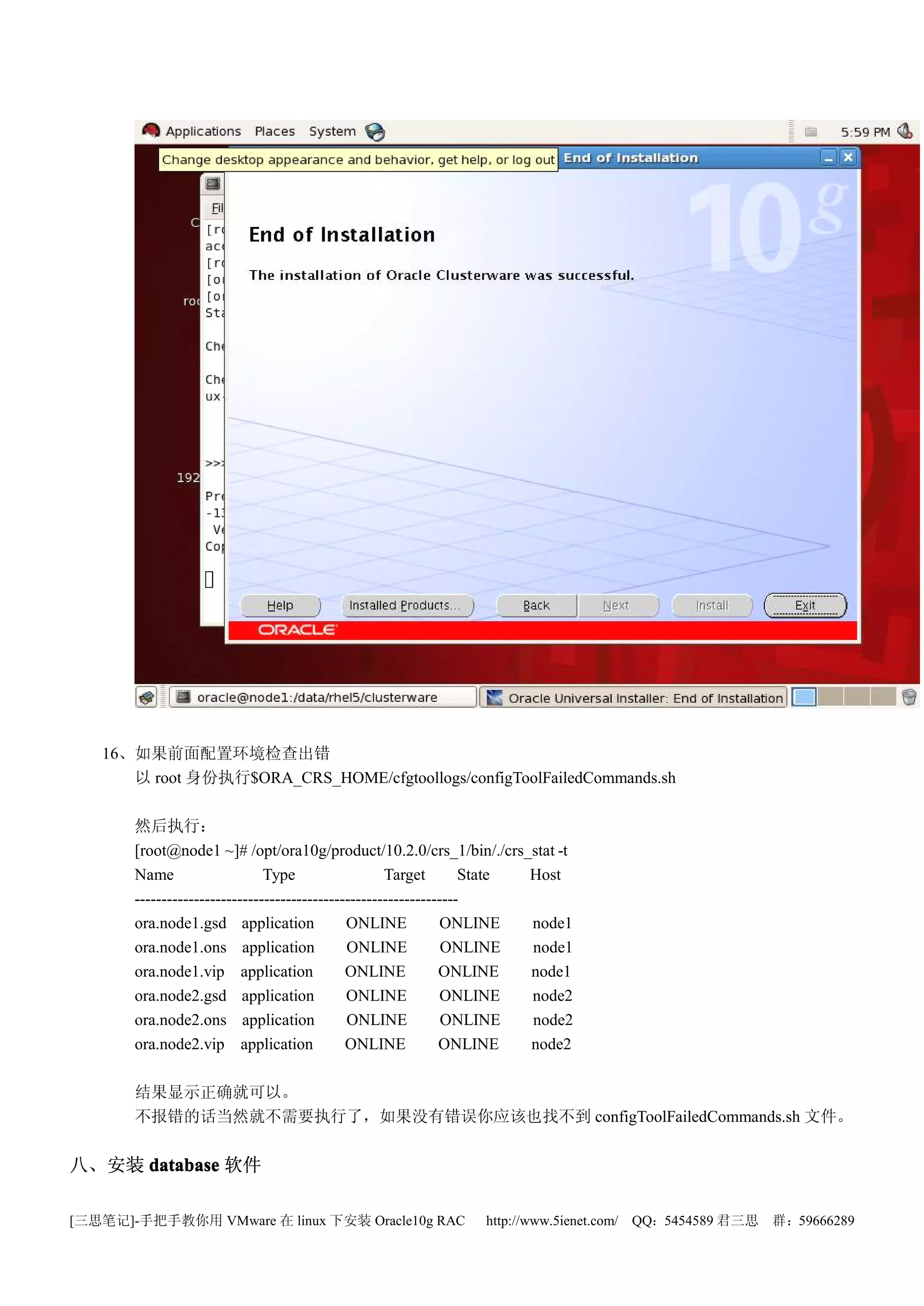 16、如果前面配置环境检查出错
      以 root 身份执行$ORA_CRS_HOME/cfgtoollogs/configToolFailedCommands.sh

       然后执行：
       [root@node1 ~]# /opt/ora10g/product/10.2.0/crs_1/bin/./crs_stat -t
       Name                    Type                  Target        State Host
       ------------------------------------------------------------
       ora.node1.gsd application              ONLINE           ONLINE    node1
       ora.node1.ons application              ONLINE            ONLINE   node1
       ora.node1.vip application              ONLINE           ONLINE    node1
       ora.node2.gsd application              ONLINE           ONLINE    node2
       ora.node2.ons application              ONLINE            ONLINE   node2
       ora.node2.vip application              ONLINE           ONLINE    node2

       结果显示正确就可以。
       不报错的话当然就不需要执行了，如果没有错误你应该也找不到 configToolFailedCommands.sh 文件。


八、安装 database 软件

[三思笔记]-手把手教你用 VMware 在 linux 下安装 Oracle10g RAC                 http://www.5ienet.com/ QQ：5454589 君三思   群：59666289
 