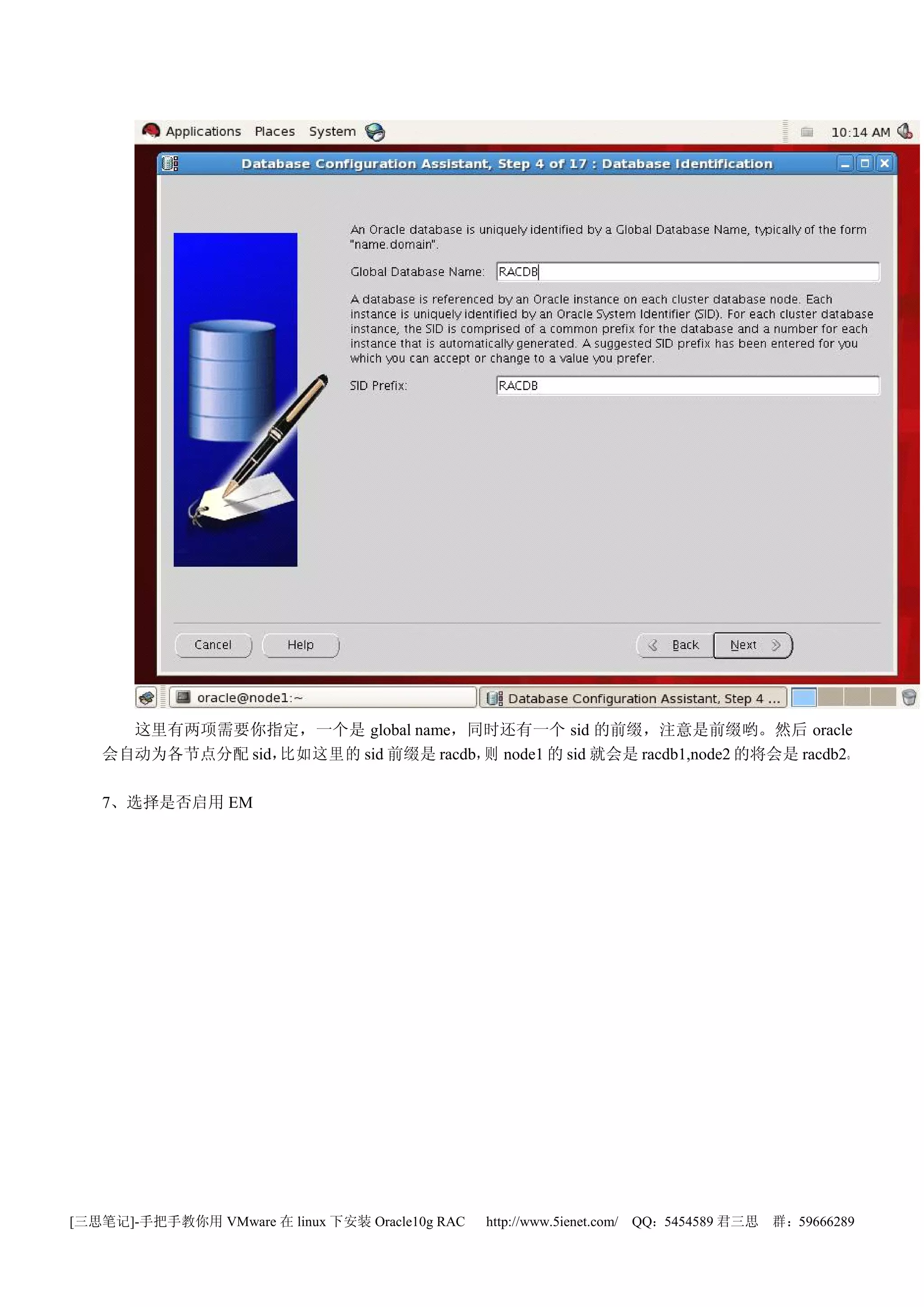 这里有两项需要你指定，一个是 global name，同时还有一个 sid 的前缀，注意是前缀哟。然后 oracle
   会自动为各节点分配 sid，比如这里的 sid 前缀是 racdb， node1 的 sid 就会是 racdb1,node2 的将会是 racdb2。
                                     则

   7、选择是否启用 EM




[三思笔记]-手把手教你用 VMware 在 linux 下安装 Oracle10g RAC   http://www.5ienet.com/ QQ：5454589 君三思   群：59666289
 