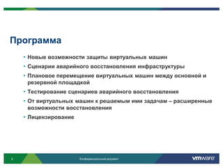 Программа
    • Новые возможности защиты виртуальных машин
    • Сценарии аварийного восстановления инфраструктуры
    • Плановое перемещение виртуальных машин между основной и
     резервной площадкой
    • Тестирование сценариев аварийного восстановления
    • От виртуальных машин к решаемым ими задачам – расширенные
     возможности восстановления
    • Лицензирование




3                      Конфиденциальный документ
 
