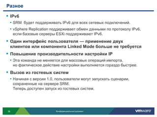 Разное

 IPv6
 • SRM будет поддерживать IPv6 для всех сетевых подключений.
 • vSphere Replication поддерживает обмен данными по протоколу IPv6,
     если базовые серверы ESXi поддерживают IPv6.
 Один интерфейс пользователя — применение двух
 клиентов или компонента Linked Mode больше не требуется
 Повышение производительности настройки IP
 • Эта команда не меняется для массовых операций импорта,
     но фактическое действие настройки выполняется гораздо быстрее.
 Вызов из гостевых систем
 • Начиная с версии 1.0, пользователи могут запускать сценарии,
     сохраненные на сервере SRM.
     Теперь доступен запуск из гостевых систем.




36                         Конфиденциальный документ
 