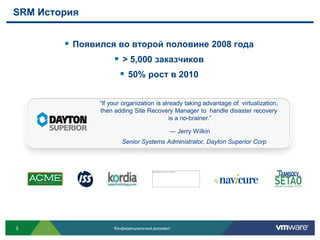 SRM История


         Появился во второй половине 2008 года
                   > 5,000 заказчиков
                    50% рост в 2010

               “If your organization is already taking advantage of virtualization,
               then adding Site Recovery Manager to handle disaster recovery
                                           is a no-brainer.”

                                            ― Jerry Wilkin
                       Senior Systems Administrator, Dayton Superior Corp




5                   Конфиденциальный документ
 