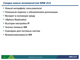 Сводка новых возможностей SRM v5.0

   Новый интерфейс пользователя
   Плановый перенос с обновлением репликации
   Возврат в основную среду
   vSphere Replication
   Быстрая настройка IP
   Значки теневых ВМ
   Сценарии для гостевых систем
   Взаимозависимости ВМ




41                        Конфиденциальный документ
 