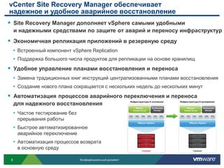 vCenter Site Recovery Manager обеспечивает
надежное и удобное аварийное восстановление
 Site Recovery Manager дополняет vSphere самыми удобными
     и надежными средствами по защите от аварий и переносу инфраструктур
 Экономичная репликация приложений в резервную среду
     • Встроенный компонент vSphere Replication
     • Поддержка большого числа продуктов для репликации на основе хранилищ
 Удобное управление планами восстановления и переноса
     • Замена традиционных книг инструкций централизованными планами восстановления
     • Создание нового плана сокращается с нескольких недель до нескольких минут
 Автоматизация процессов аварийного переключения и переноса
     для надежного восстановления
     • Частое тестирование без
      прерывания работы
     • Быстрое автоматизированное
      аварийное переключение
     • Автоматизация процессов возврата
      в основную среду

 8                               Конфиденциальный документ
 