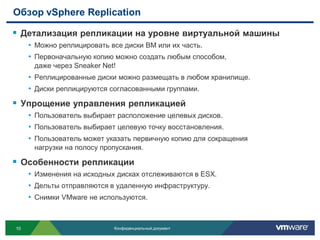 Обзор vSphere Replication

 Детализация репликации на уровне виртуальной машины
     • Можно реплицировать все диски ВМ или их часть.
     • Первоначальную копию можно создать любым способом,
      даже через Sneaker Net!
     • Реплицированные диски можно размещать в любом хранилище.
     • Диски реплицируются согласованными группами.
 Упрощение управления репликацией
     • Пользователь выбирает расположение целевых дисков.
     • Пользователь выбирает целевую точку восстановления.
     • Пользователь может указать первичную копию для сокращения
      нагрузки на полосу пропускания.

 Особенности репликации
     • Изменения на исходных дисках отслеживаются в ESX.
     • Дельты отправляются в удаленную инфраструктуру.
     • Снимки VMware не используются.


10                          Конфиденциальный документ
 