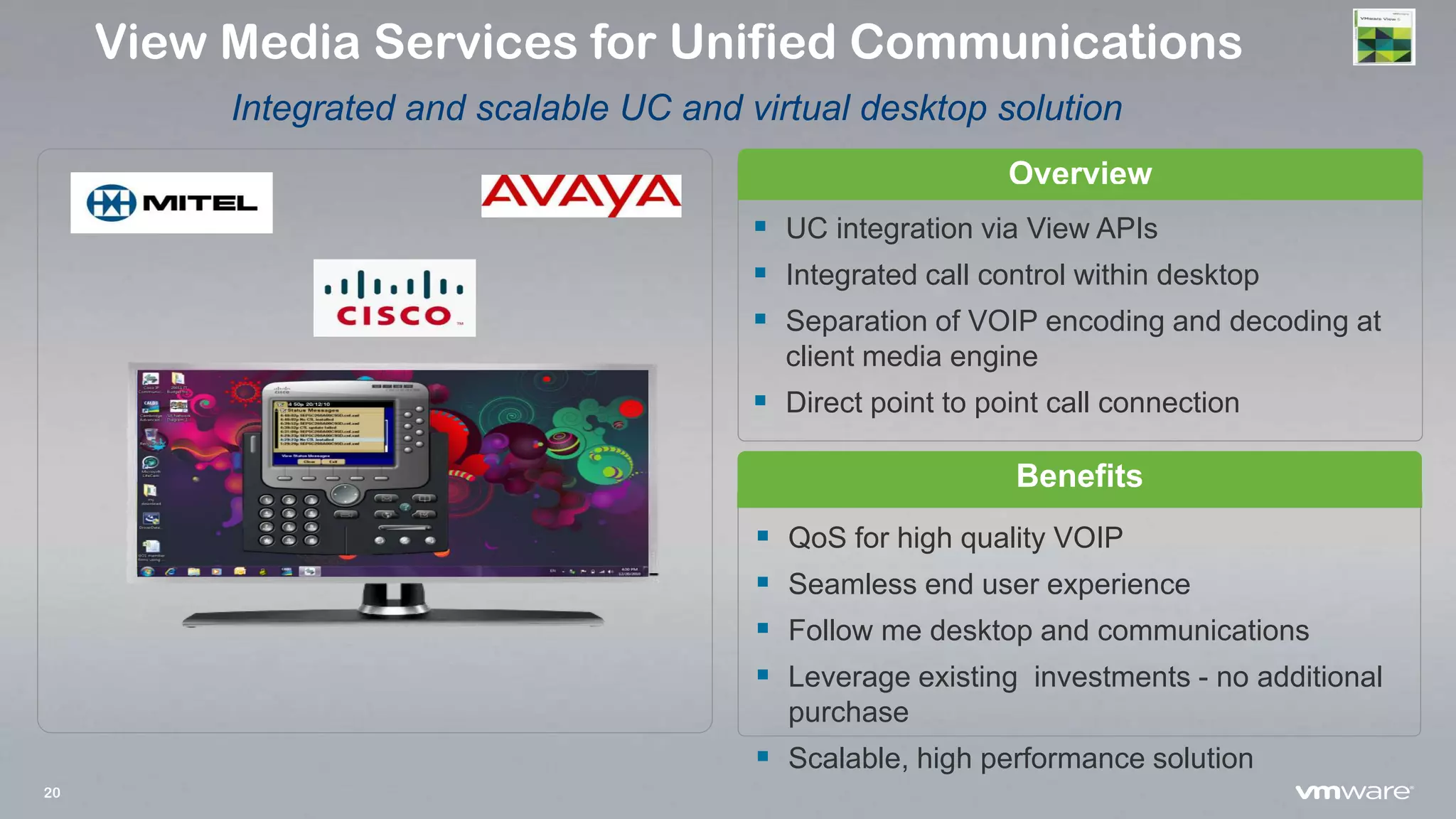 20
Overview
Benefits
 QoS for high quality VOIP
 Seamless end user experience
 Follow me desktop and communications
 Leverage existing investments - no additional
purchase
 Scalable, high performance solution
View Media Services for Unified Communications
Integrated and scalable UC and virtual desktop solution
 UC integration via View APIs
 Integrated call control within desktop
 Separation of VOIP encoding and decoding at
client media engine
 Direct point to point call connection
 