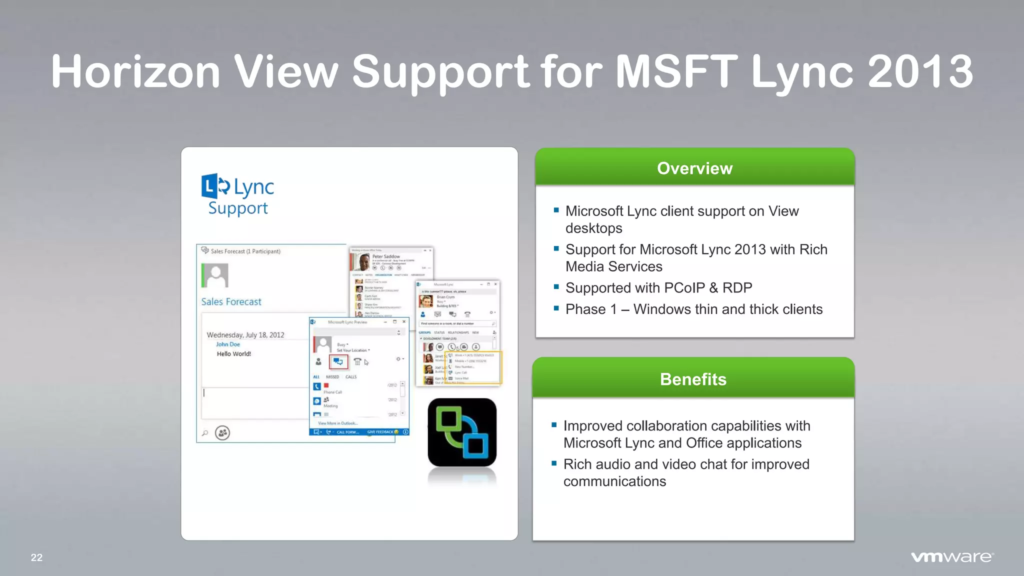 22
Horizon View Support for MSFT Lync 2013
Overview
Benefits
 Microsoft Lync client support on View
desktops
 Support for Microsoft Lync 2013 with Rich
Media Services
 Supported with PCoIP & RDP
 Phase 1 – Windows thin and thick clients
 Improved collaboration capabilities with
Microsoft Lync and Office applications
 Rich audio and video chat for improved
communications
 