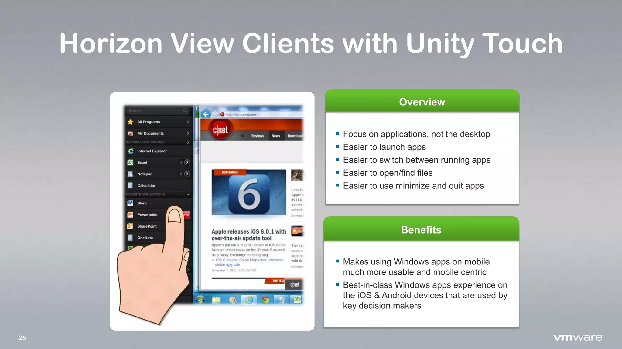 25
Horizon View Clients with Unity Touch
Overview
Benefits
 Makes using Windows apps on mobile
much more usable and mobile centric
 Best-in-class Windows apps experience on
the iOS & Android devices that are used by
key decision makers
 Focus on applications, not the desktop
 Easier to launch apps
 Easier to switch between running apps
 Easier to open/find files
 Easier to use minimize and quit apps
 