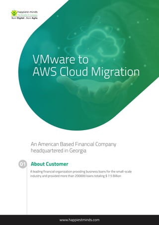 VMware to
AWS Cloud Migration
An American Based Financial Company
headquartered in Georgia
About Customer
www.happiestminds.com
01
A leading financial organization providing business loans for the small-scale
industry and provided more than 200000 loans totaling $ 7.5 Billion
 
