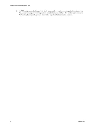 n For VMware products that support the Unity feature, allows you to open an application window in a
Windows or Linux guest operating system, enter Unity mode, and have that window appear on your
Workstation, Fusion, or Player host desktop like any other host application window.
Installing and Configuring VMware Tools
12 VMware, Inc.
 