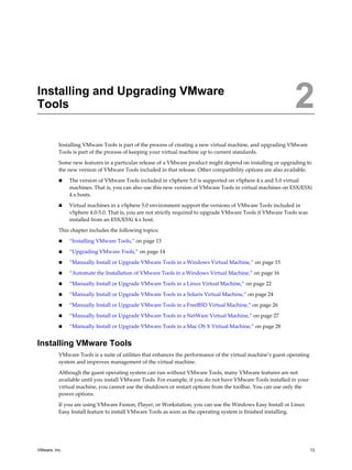 Installing and Upgrading VMware
Tools 2
Installing VMware Tools is part of the process of creating a new virtual machine, and upgrading VMware
Tools is part of the process of keeping your virtual machine up to current standards.
Some new features in a particular release of a VMware product might depend on installing or upgrading to
the new version of VMware Tools included in that release. Other compatibility options are also available.
n The version of VMware Tools included in vSphere 5.0 is supported on vSphere 4.x and 5.0 virtual
machines. That is, you can also use this new version of VMware Tools in virtual machines on ESX/ESXi
4.x hosts.
n Virtual machines in a vSphere 5.0 environment support the versions of VMware Tools included in
vSphere 4.0-5.0. That is, you are not strictly required to upgrade VMware Tools if VMware Tools was
installed from an ESX/ESXi 4.x host.
This chapter includes the following topics:
n “Installing VMware Tools,” on page 13
n “Upgrading VMware Tools,” on page 14
n “Manually Install or Upgrade VMware Tools in a Windows Virtual Machine,” on page 15
n “Automate the Installation of VMware Tools in a Windows Virtual Machine,” on page 16
n “Manually Install or Upgrade VMware Tools in a Linux Virtual Machine,” on page 22
n “Manually Install or Upgrade VMware Tools in a Solaris Virtual Machine,” on page 24
n “Manually Install or Upgrade VMware Tools in a FreeBSD Virtual Machine,” on page 26
n “Manually Install or Upgrade VMware Tools in a NetWare Virtual Machine,” on page 27
n “Manually Install or Upgrade VMware Tools in a Mac OS X Virtual Machine,” on page 28
Installing VMware Tools
VMware Tools is a suite of utilities that enhances the performance of the virtual machine’s guest operating
system and improves management of the virtual machine.
Although the guest operating system can run without VMware Tools, many VMware features are not
available until you install VMware Tools. For example, if you do not have VMware Tools installed in your
virtual machine, you cannot use the shutdown or restart options from the toolbar. You can use only the
power options.
If you are using VMware Fusion, Player, or Workstation, you can use the Windows Easy Install or Linux
Easy Install feature to install VMware Tools as soon as the operating system is finished installing.
VMware, Inc. 13
 