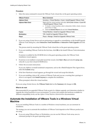 Procedure
1 Select the menu command to mount the VMware Tools virtual disc on the guest operating system.
VMware Product Menu Command
vSphere Client Inventory > Virtual Machine > Guest > Install/Upgrade VMware Tools
vSphere Web Client Right-click the virtual machine and select All vCenter Actions > Guest OS
> Install/Upgrade VMware Tools.
a To locate a virtual machine, select a datacenter, folder, cluster, resource
pool, host, or vApp.
b Click the Related Objects tab and click Virtual Machines.
Fusion Virtual Machine > Install (or Upgrade) VMware Tools
Workstation VM > Install (or Upgrade) VMware Tools
Player Player > Manage > Install (or Upgrade) VMware Tools
2 If you are using vCenter Server and are performing an upgrade or reinstallation, in the Install/Upgrade
VMware Tools dialog box, select Interactive Tools Installation or Interactive Tools Upgrade and click
OK.
The process starts by mounting the VMware Tools virtual disc on the guest operating system.
3 If you are installing VMware Tools for the first time, click OK in the Install VMware Tools information
screen.
If autorun is enabled for the CD-ROM drive in the guest operating system, the VMware Tools
installation wizard appears.
4 If autorun is not enabled, to manually launch the wizard, click Start > Run and enter D:setup.exe,
where D: is your first virtual CD-ROM drive.
5 Follow the on-screen instructions.
If you use vSphere, to install nondefault components, such as the vShield Endpoint Thin Agent driver,
select the Custom setup.
6 If the New Hardware wizard appears, go through the wizard and accept the defaults.
7 If you are installing a beta or RC version of VMware Tools and you see a warning that a package or
driver is not signed, click Install Anyway to complete the installation.
8 When prompted, reboot the virtual machine.
If you are using vCenter Server, the VMware Tools label on the Summary tab changes to OK.
What to do next
(Recommended) If you upgraded VMware Tools as part of a vSphere upgrade, next determine whether to
upgrade the virtual machines in your environment. To review and compare the hardware available for
different compatibility levels, see the vSphere Virtual Machine Administration documentation.
Automate the Installation of VMware Tools in a Windows Virtual
Machine
If you are installing VMware Tools in a number of Windows virtual machines, you can automate its
installation.
The strategy you use to automate the installation of VMware Tools depends on the VMware product you
are using.
n If you are using VMware Player or Workstation, you can use the VMware Tools setup.exe at a
command prompt in the guest operating system.
Installing and Configuring VMware Tools
16 VMware, Inc.
 