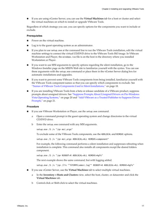 n If you are using vCenter Server, you can use the Virtual Machines tab for a host or cluster and select
the virtual machines on which to install or upgrade VMware Tools.
Regardless of which strategy you use, you can specify options for the components you want to include or
exclude.
Prerequisites
n Power on the virtual machine.
n Log in to the guest operating system as an administrator.
n If you plan to use setup.exe at the command line to run the VMware Tools installation, edit the virtual
machine settings to connect the virtual CD/DVD drive to the VMware Tools ISO image. In VMware
Workstation and Player, the windows.iso file is on the host in the directory where you installed
Workstation or Player.
n If you want to use MSI arguments to specify options regarding the silent installation, go to the
Windows Installer page on the MSDN Web site to familiarize yourself with the syntax. You can use
these arguments with the setup.exe command or place them in the vCenter Server dialog box for
automatic installations and upgrades.
n If you want to prevent some VMware Tools components from being installed, familiarize yourself with
the VMware Tools component names so that you can specify which components to exclude. See
“Names of VMware Tools Components Used in Silent Installations,” on page 18.
n If you are installing VMware Tools from a beta or release candidate of a VMware product, suppress
prompts about unsigned drivers. See “Suppress Prompts About Unsigned Drivers on Pre-Windows
Vista Operating Systems,” on page 20 and “Add VMware as a Trusted Publisher to Suppress Driver
Prompts,” on page 21.
Procedure
n If you use VMware Workstation or Player, use the setup.exe command.
a Open a command prompt in the guest operating system and change directories to the virtual
CD/DVD drive.
b Enter the setup.exe command with any MSI arguments.
setup.exe /S /v "/qn msi_args"
To exclude some of the VMware Tools components, use the ADDLOCAL and REMOVE options.
setup.exe /S /v "/qn msi_args ADDLOCAL=ALL REMOVE=component"
For example, the following command performs a silent installation and suppresses rebooting when
installation is complete. This command also installs all components except the shared folders
component.
setup.exe /S /v "/qn REBOOT=R ADDLOCAL=ALL REMOVE=Hgfs"
The next example shows the same command, but with logging added.
setup.exe /S /v "/qn /l*v ""%TEMP%vmmsi.log"" REBOOT=R ADDLOCAL=ALL REMOVE=Hgfs"
n If you use vCenter Server, use the Virtual Machines tab to select multiple virtual machines.
a In the Inventory > Hosts and Clusters view, select the host, cluster, or datacenter and click the
Virtual Machines tab.
b Control-click or Shift-click to select the virtual machines.
Chapter 2 Installing and Upgrading VMware Tools
VMware, Inc. 17
 