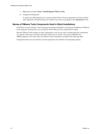 c Right-click and select Guest > Install/Upgrade VMware Tools.
d Complete the dialog box.
To specify any MSI arguments or to specify which VMware Tools components to exclude, add the
same arguments and options that you would for the setup.exe program in the Advanced text box.
Names of VMware Tools Components Used in Silent Installations
In Windows virtual machines, when running an automatic installation or running an installation of VMware
Tools using the command line, you can specify which VMware Tools components to install.
Because VMware Tools contains so many components, if you do not want to install particular components,
you specify which ones to exclude rather than which ones to include. The syntax is ADDLOCAL=ALL
REMOVE=component. The valid values for VMware Tools components are listed in the following table.
Component names are case-sensitive. Not all components are installed on all operating systems.
Installing and Configuring VMware Tools
18 VMware, Inc.
 