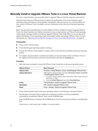 Manually Install or Upgrade VMware Tools in a Linux Virtual Machine
For Linux virtual machines, you manually install or upgrade VMware Tools by using the command line.
Install the latest version of VMware Tools to enhance the performance of the virtual machine's guest
operating system and improve virtual machine management. When you power on a virtual machine, if a
new version of VMware Tools is available, you see a notification in the status bar of the guest operating
system.
NOTE This procedure describes how to use the VMware Tools tar installer to install or upgrade VMware
Tools. For virtual machines in a vSphere environment, you can alternatively use VMware Tools operating
system specific packages (OSPs) to install and upgrade VMware Tools. With OSPs you can use the native
update mechanisms of your operating system to download, install, and manage VMware Tools. For more
information, see “Operating System Specific Packages for Linux Guest Operating Systems,” on page 24.
Prerequisites
n Power on the virtual machine.
n Verify that the guest operating system is running.
n Because the VMware Tools installer is written in Perl, verify that Perl is installed in the guest operating
system.
n For vSphere virtual machines, to determine whether you have the latest version of VMware Tools, in
the vSphere Client inventory, select the virtual machine and click the Summary tab.
Procedure
1 Select the menu command to mount the VMware Tools virtual disc on the guest operating system.
VMware Product Menu Command
vSphere Client Inventory > Virtual Machine > Guest > Install/Upgrade VMware Tools
vSphere Web Client Right-click the virtual machine and select All vCenter Actions > Guest OS
> Install/Upgrade VMware Tools.
a To locate a virtual machine, select a datacenter, folder, cluster, resource
pool, host, or vApp.
b Click the Related Objects tab and click Virtual Machines.
Fusion Virtual Machine > Install (or Upgrade) VMware Tools
Workstation VM > Install (or Upgrade) VMware Tools
Player Player > Manage > Install (or Upgrade) VMware Tools
2 In the virtual machine, log in to the guest operating system as root and open a terminal window.
3 Run the mount command with no arguments to determine whether your Linux distribution
automatically mounted the VMware Tools virtual CD-ROM image.
If the CD-ROM device is mounted, the CD-ROM device and its mount point are listed as something like
this:
/dev/cdrom on /mnt/cdrom type iso9660 (ro,nosuid,nodev)
Installing and Configuring VMware Tools
22 VMware, Inc.
 