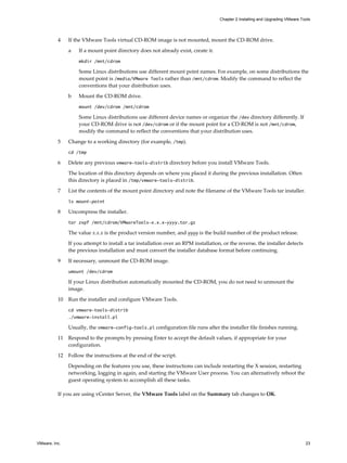 4 If the VMware Tools virtual CD-ROM image is not mounted, mount the CD-ROM drive.
a If a mount point directory does not already exist, create it.
mkdir /mnt/cdrom
Some Linux distributions use different mount point names. For example, on some distributions the
mount point is /media/VMware Tools rather than /mnt/cdrom. Modify the command to reflect the
conventions that your distribution uses.
b Mount the CD-ROM drive.
mount /dev/cdrom /mnt/cdrom
Some Linux distributions use different device names or organize the /dev directory differently. If
your CD-ROM drive is not /dev/cdrom or if the mount point for a CD-ROM is not /mnt/cdrom,
modify the command to reflect the conventions that your distribution uses.
5 Change to a working directory (for example, /tmp).
cd /tmp
6 Delete any previous vmware-tools-distrib directory before you install VMware Tools.
The location of this directory depends on where you placed it during the previous installation. Often
this directory is placed in /tmp/vmware-tools-distrib.
7 List the contents of the mount point directory and note the filename of the VMware Tools tar installer.
ls mount-point
8 Uncompress the installer.
tar zxpf /mnt/cdrom/VMwareTools-x.x.x-yyyy.tar.gz
The value x.x.x is the product version number, and yyyy is the build number of the product release.
If you attempt to install a tar installation over an RPM installation, or the reverse, the installer detects
the previous installation and must convert the installer database format before continuing.
9 If necessary, unmount the CD-ROM image.
umount /dev/cdrom
If your Linux distribution automatically mounted the CD-ROM, you do not need to unmount the
image.
10 Run the installer and configure VMware Tools.
cd vmware-tools-distrib
./vmware-install.pl
Usually, the vmware-config-tools.pl configuration file runs after the installer file finishes running.
11 Respond to the prompts by pressing Enter to accept the default values, if appropriate for your
configuration.
12 Follow the instructions at the end of the script.
Depending on the features you use, these instructions can include restarting the X session, restarting
networking, logging in again, and starting the VMware User process. You can alternatively reboot the
guest operating system to accomplish all these tasks.
If you are using vCenter Server, the VMware Tools label on the Summary tab changes to OK.
Chapter 2 Installing and Upgrading VMware Tools
VMware, Inc. 23
 
