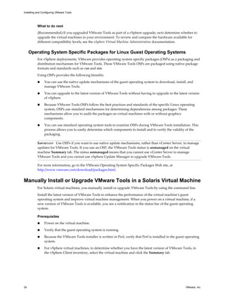 What to do next
(Recommended) If you upgraded VMware Tools as part of a vSphere upgrade, next determine whether to
upgrade the virtual machines in your environment. To review and compare the hardware available for
different compatibility levels, see the vSphere Virtual Machine Administration documentation.
Operating System Specific Packages for Linux Guest Operating Systems
For vSphere deployments, VMware provides operating system specific packages (OSPs) as a packaging and
distribution mechanism for VMware Tools. These VMware Tools OSPs are packaged using native package
formats and standards such as rpm and deb.
Using OSPs provides the following benefits:
n You can use the native update mechanisms of the guest operating system to download, install, and
manage VMware Tools.
n You can upgrade to the latest version of VMware Tools without having to upgrade to the latest version
of vSphere.
n Because VMware Tools OSPs follow the best practices and standards of the specific Linux operating
system, OSPs use standard mechanisms for determining dependencies among packages. These
mechanisms allow you to audit the packages on virtual machines with or without graphics
components.
n You can use standard operating system tools to examine OSPs during VMware Tools installation. This
process allows you to easily determine which components to install and to verify the validity of the
packaging.
IMPORTANT Use OSPs if you want to use native update mechanisms, rather than vCenter Server, to manage
updates for VMware Tools. If you use an OSP, the VMware Tools status is unmanaged on the virtual
machine Summary tab. The status unmanaged means that you cannot use vCenter Server to manage
VMware Tools and you cannot use vSphere Update Manager to upgrade VMware Tools.
For more information, go to the VMware Operating System Specific Packages Web site, at
http://www.vmware.com/download/packages.html.
Manually Install or Upgrade VMware Tools in a Solaris Virtual Machine
For Solaris virtual machines, you manually install or upgrade VMware Tools by using the command line.
Install the latest version of VMware Tools to enhance the performance of the virtual machine's guest
operating system and improve virtual machine management. When you power on a virtual machine, if a
new version of VMware Tools is available, you see a notification in the status bar of the guest operating
system.
Prerequisites
n Power on the virtual machine.
n Verify that the guest operating system is running.
n Because the VMware Tools installer is written in Perl, verify that Perl is installed in the guest operating
system.
n For vSphere virtual machines, to determine whether you have the latest version of VMware Tools, in
the vSphere Client inventory, select the virtual machine and click the Summary tab.
Installing and Configuring VMware Tools
24 VMware, Inc.
 