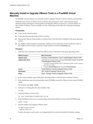 Manually Install or Upgrade VMware Tools in a FreeBSD Virtual
Machine
For FreeBSD virtual machines, you manually install or upgrade VMware Tools by using the command line.
Install the latest version of VMware Tools to enhance the performance of the virtual machine's guest
operating system and improve virtual machine management. When you power on a virtual machine, if a
new version of VMware Tools is available, you see a notification in the status bar of the guest operating
system.
Prerequisites
n Power on the virtual machine.
n Verify that the guest operating system is running.
n Because the VMware Tools installer is written in Perl, verify that Perl is installed in the guest operating
system.
n For vSphere virtual machines, to determine whether you have the latest version of VMware Tools, in
the vSphere Client inventory, select the virtual machine and click the Summary tab.
Procedure
1 Select the menu command to mount the VMware Tools virtual disc on the guest operating system.
VMware Product Menu Command
vSphere Client Inventory > Virtual Machine > Guest > Install/Upgrade VMware Tools
vSphere Web Client Right-click the virtual machine and select All vCenter Actions > Guest OS
> Install/Upgrade VMware Tools.
a To locate a virtual machine, select a datacenter, folder, cluster, resource
pool, host, or vApp.
b Click the Related Objects tab and click Virtual Machines.
Fusion Virtual Machine > Install (or Upgrade) VMware Tools
Workstation VM > Install (or Upgrade) VMware Tools
Player Player > Manage > Install (or Upgrade) VMware Tools
2 In the virtual machine, log in to the guest operating system as root and open a terminal window.
3 If the distribution does not automatically mount CD-ROMs, mount the VMware Tools virtual CD-ROM
image.
For example, type mount /cdrom.
4 Change to a working directory (for example, /tmp).
cd /tmp
5 Untar the VMware Tools tar file.
tar zxpf /cdrom/vmware-freebsd-tools.tar.gz
6 If the distribution does not use automounting, unmount the VMware Tools virtual CD-ROM image.
umount /cdrom
7 Run the installer and configure VMware Tools.
cd vmware-tools-distrib
./vmware-install.pl
Usually, the vmware-config-tools.pl configuration file runs after the installer file finishes running.
Installing and Configuring VMware Tools
26 VMware, Inc.
 