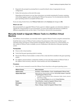 8 Respond to the prompts by pressing Enter to accept the default values, if appropriate for your
configuration.
9 Follow the instructions at the end of the script.
Depending on the features you use, these instructions can include restarting the X session, restarting
networking, logging in again, and starting the VMware User process. You can alternatively reboot the
guest operating system to accomplish all these tasks.
If you are using vCenter Server, the VMware Tools label on the Summary tab changes to OK.
What to do next
(Recommended) If you upgraded VMware Tools as part of a vSphere upgrade, next determine whether to
upgrade the virtual machines in your environment. To review and compare the hardware available for
different compatibility levels, see the vSphere Virtual Machine Administration documentation.
Manually Install or Upgrade VMware Tools in a NetWare Virtual
Machine
For NetWare virtual machines, you manually install or upgrade VMware Tools by using the command line.
Install the latest version of VMware Tools to enhance the performance of the virtual machine's guest
operating system and improve virtual machine management. When you power on a virtual machine, if a
new version of VMware Tools is available, you see a notification in the status bar of the guest operating
system.
Prerequisites
n Power on the virtual machine.
n Verify that the guest operating system is running.
n Because the VMware Tools installer is written in Perl, verify that Perl is installed in the guest operating
system.
n For vSphere virtual machines, to determine whether you have the latest version of VMware Tools, in
the vSphere Client inventory, select the virtual machine and click the Summary tab.
Procedure
1 Select the menu command to mount the VMware Tools virtual disc on the guest operating system.
VMware Product Menu Command
vSphere Client Inventory > Virtual Machine > Guest > Install/Upgrade VMware Tools
vSphere Web Client Right-click the virtual machine and select All vCenter Actions > Guest OS
> Install/Upgrade VMware Tools.
a To locate a virtual machine, select a datacenter, folder, cluster, resource
pool, host, or vApp.
b Click the Related Objects tab and click Virtual Machines.
Fusion Virtual Machine > Install (or Upgrade) VMware Tools
Workstation VM > Install (or Upgrade) VMware Tools
Player Player > Manage > Install (or Upgrade) VMware Tools
Chapter 2 Installing and Upgrading VMware Tools
VMware, Inc. 27
 
