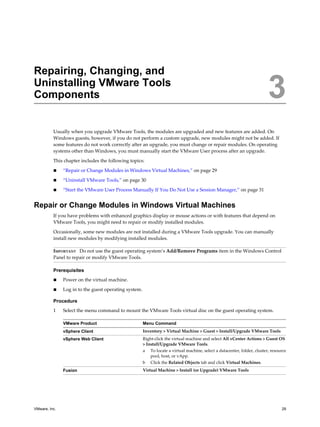 Repairing, Changing, and
Uninstalling VMware Tools
Components 3
Usually when you upgrade VMware Tools, the modules are upgraded and new features are added. On
Windows guests, however, if you do not perform a custom upgrade, new modules might not be added. If
some features do not work correctly after an upgrade, you must change or repair modules. On operating
systems other than Windows, you must manually start the VMware User process after an upgrade.
This chapter includes the following topics:
n “Repair or Change Modules in Windows Virtual Machines,” on page 29
n “Uninstall VMware Tools,” on page 30
n “Start the VMware User Process Manually If You Do Not Use a Session Manager,” on page 31
Repair or Change Modules in Windows Virtual Machines
If you have problems with enhanced graphics display or mouse actions or with features that depend on
VMware Tools, you might need to repair or modify installed modules.
Occasionally, some new modules are not installed during a VMware Tools upgrade. You can manually
install new modules by modifying installed modules.
IMPORTANT Do not use the guest operating system’s Add/Remove Programs item in the Windows Control
Panel to repair or modify VMware Tools.
Prerequisites
n Power on the virtual machine.
n Log in to the guest operating system.
Procedure
1 Select the menu command to mount the VMware Tools virtual disc on the guest operating system.
VMware Product Menu Command
vSphere Client Inventory > Virtual Machine > Guest > Install/Upgrade VMware Tools
vSphere Web Client Right-click the virtual machine and select All vCenter Actions > Guest OS
> Install/Upgrade VMware Tools.
a To locate a virtual machine, select a datacenter, folder, cluster, resource
pool, host, or vApp.
b Click the Related Objects tab and click Virtual Machines.
Fusion Virtual Machine > Install (or Upgrade) VMware Tools
VMware, Inc. 29
 