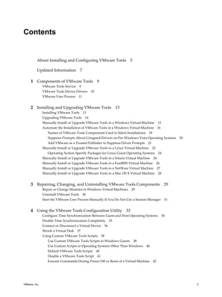 Contents
About Installing and Configuring VMware Tools 5
Updated Information 7
1 Components of VMware Tools 9
VMware Tools Service 9
VMware Tools Device Drivers 10
VMware User Process 11
2 Installing and Upgrading VMware Tools 13
Installing VMware Tools 13
Upgrading VMware Tools 14
Manually Install or Upgrade VMware Tools in a Windows Virtual Machine 15
Automate the Installation of VMware Tools in a Windows Virtual Machine 16
Names of VMware Tools Components Used in Silent Installations 18
Suppress Prompts About Unsigned Drivers on Pre-Windows Vista Operating Systems 20
Add VMware as a Trusted Publisher to Suppress Driver Prompts 21
Manually Install or Upgrade VMware Tools in a Linux Virtual Machine 22
Operating System Specific Packages for Linux Guest Operating Systems 24
Manually Install or Upgrade VMware Tools in a Solaris Virtual Machine 24
Manually Install or Upgrade VMware Tools in a FreeBSD Virtual Machine 26
Manually Install or Upgrade VMware Tools in a NetWare Virtual Machine 27
Manually Install or Upgrade VMware Tools in a Mac OS X Virtual Machine 28
3 Repairing, Changing, and Uninstalling VMware Tools Components 29
Repair or Change Modules in Windows Virtual Machines 29
Uninstall VMware Tools 30
Start the VMware User Process Manually If You Do Not Use a Session Manager 31
4 Using the VMware Tools Configuration Utility 33
Configure Time Synchronization Between Guest and Host Operating Systems 34
Disable Time Synchronization Completely 35
Connect or Disconnect a Virtual Device 36
Shrink a Virtual Disk 37
Using Custom VMware Tools Scripts 38
Use Custom VMware Tools Scripts in Windows Guests 38
Use Custom Scripts in Operating Systems Other Than Windows 40
Default VMware Tools Scripts 40
Disable a VMware Tools Script 41
Execute Commands During Power Off or Reset of a Virtual Machine 42
VMware, Inc. 3
 