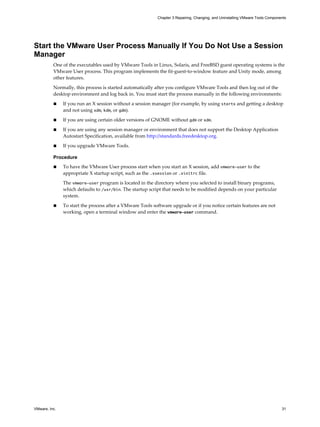 Start the VMware User Process Manually If You Do Not Use a Session
Manager
One of the executables used by VMware Tools in Linux, Solaris, and FreeBSD guest operating systems is the
VMware User process. This program implements the fit-guest-to-window feature and Unity mode, among
other features.
Normally, this process is started automatically after you configure VMware Tools and then log out of the
desktop environment and log back in. You must start the process manually in the following environments:
n If you run an X session without a session manager (for example, by using startx and getting a desktop
and not using xdm, kdm, or gdm).
n If you are using certain older versions of GNOME without gdm or xdm.
n If you are using any session manager or environment that does not support the Desktop Application
Autostart Specification, available from http://standards.freedesktop.org.
n If you upgrade VMware Tools.
Procedure
n To have the VMware User process start when you start an X session, add vmware-user to the
appropriate X startup script, such as the .xsession or .xinitrc file.
The vmware-user program is located in the directory where you selected to install binary programs,
which defaults to /usr/bin. The startup script that needs to be modified depends on your particular
system.
n To start the process after a VMware Tools software upgrade or if you notice certain features are not
working, open a terminal window and enter the vmware-user command.
Chapter 3 Repairing, Changing, and Uninstalling VMware Tools Components
VMware, Inc. 31
 