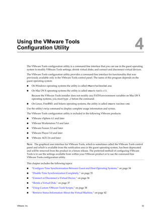 Using the VMware Tools
Configuration Utility 4
The VMware Tools configuration utility is a command-line interface that you can use in the guest operating
system to modify VMware Tools settings, shrink virtual disks, and connect and disconnect virtual devices.
The VMware Tools configuration utility provides a command-line interface for functionality that was
previously available only in the VMware Tools control panel. The name of this program depends on the
guest operating system:
n On Windows operating systems the utility is called VMwareToolboxCmd.exe.
n On Mac OS X operating systems the utility is called vmware-tools-cli.
Because the VMware Tools installer does not modify any PATH environment variables on Mac OS X
operating systems, you must type ./ before the command.
n On Linux, FreeBSD, and Solaris operating systems, the utility is called vmware-toolbox-cmd.
Use the utility's help command to display complete usage information and syntax.
The VMware Tools configuration utility is included in the following VMware products:
n VMware vSphere 4.1 and later
n VMware Workstation 7.0 and later
n VMware Fusion 3.0 and later
n VMware Player 3.0 and later
n VMware ACE 2.6 and later
NOTE The graphical user interface for VMware Tools, which is sometimes called the VMware Tools control
panel and which is available from the notification area in the guest operating system, has been deprecated
and will be removed from the product in a future release. The preferred method of configuring VMware
Tools is to use the settings available from within your VMware product or to use the command-line
VMware Tools configuration utility.
This chapter includes the following topics:
n “Configure Time Synchronization Between Guest and Host Operating Systems,” on page 34
n “Disable Time Synchronization Completely,” on page 35
n “Connect or Disconnect a Virtual Device,” on page 36
n “Shrink a Virtual Disk,” on page 37
n “Using Custom VMware Tools Scripts,” on page 38
n “Retrieve Status Information About the Virtual Machine,” on page 42
VMware, Inc. 33
 