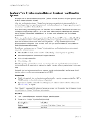 Configure Time Synchronization Between Guest and Host Operating
Systems
When you turn on periodic time synchronization, VMware Tools sets the time of the guest operating system
to be the same as the time of the host.
After time synchronization occurs, VMware Tools checks once every minute to determine whether the
clocks on the guest and host operating systems still match. If not, the clock on the guest operating system is
synchronized to match the clock on the host.
If the clock on the guest operating system falls behind the clock on the host, VMware Tools moves the clock
on the guest forward to match the clock on the host. If the clock on the guest operating system is ahead of
that on the host, VMware Tools causes the clock on the guest to run more slowly until the clocks are
synchronized.
Native time synchronization software, such as Network Time Protocol (NTP) for Linux and the Mac OS X,
or Microsoft Windows Time Service (Win32Time) for Windows, is typically more accurate than VMware
Tools periodic time synchronization and is therefore preferred. Use only one form of periodic time
synchronization in your guests. If you are using native time synchronization software, turn off VMware
Tools periodic time synchronization.
Regardless of whether you turn on VMware Tools periodic time synchronization, time synchronization
occurs after certain operations:
n When the VMware Tools daemon is started (such as during a reboot or power on operation)
n When resuming a virtual machine from a suspend operation
n After reverting to a snapshot
n After shrinking a disk
When the operating system starts or reboots, and when you first turn on periodic time synchronization,
synchronization can be either forward or backward in time. For other events, synchronization is forward in
time.
To disable time synchronization completely, you must edit the configuration file (.vmx file) of the virtual
machine and set several synchronization properties to FALSE.
Prerequisites
n Disable other periodic time synchronization mechanisms. For example, some guests might have NTP or
Win32Time clock synchronization turned on by default.
n If you plan to script the commands used in this procedure and need to know what the exit codes are,
see “Exit Codes,” on page 44.
NOTE Mac OS X guests use NTP and do not become out of sync with the host. For Mac OS X guests, there is
no need to turn on VMware Tools time synchronization.
Procedure
1 Open a command prompt or terminal in the guest operating system.
2 Change to the VMware Tools installation directory.
Operating System Default Path
Windows C:Program FilesVMwareVMware Tools
Linux and Solaris /usr/sbin
Installing and Configuring VMware Tools
34 VMware, Inc.
 