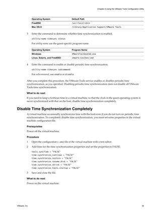 Operating System Default Path
FreeBSD /usr/local/sbin
Mac OS X /Library/Application Support/VMware Tools
3 Enter the command to determine whether time synchronization is enabled.
utility-name timesync status
For utility-name use the guest-specific program name.
Operating System Program Name
Windows VMwareToolboxCmd.exe
Linux, Solaris, and FreeBSD vmware-toolbox-cmd
4 Enter the command to enable or disable periodic time synchronization.
utility-name timesync subcommand
For subcommand, use enable or disable.
After you complete this procedure, the VMware Tools service enables or disables periodic time
synchronization, as you specified. Disabling periodic time synchronization does not disable all VMware
Tools time synchronization.
What to do next
If you need to keep a fictitious time in a virtual machine, so that the clock in the guest operating system is
never synchronized with that on the host, disable time synchronization completely.
Disable Time Synchronization Completely
A virtual machine occasionally synchronizes time with the host even if you do not turn on periodic time
synchronization. To completely disable time synchronization, you must set some properties in the virtual
machine configuration file.
Prerequisites
Power off the virtual machine.
Procedure
1 Open the configuration (.vmx) file of the virtual machine with a text editor.
2 Add lines for the time synchronization properties and set the properties to FALSE.
tools.syncTime = "FALSE"
time.synchronize.continue = "FALSE"
time.synchronize.restore = "FALSE"
time.synchronize.resume.disk = "FALSE"
time.synchronize.shrink = "FALSE"
time.synchronize.tools.startup = "FALSE"
3 Save and close the file.
What to do next
Power on the virtual machine.
Chapter 4 Using the VMware Tools Configuration Utility
VMware, Inc. 35
 