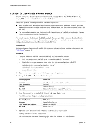 Connect or Disconnect a Virtual Device
You can connect and disconnect removable devices such as floppy drives, DVD/CD-ROM drives, ISO
images, USB devices, sound adapters, and network adapters.
IMPORTANT Note the following restrictions for connecting devices:
n Some devices cannot be shared between the host and guest operating systems or between two guest
operating systems. For example, only one virtual machine or the host can access the floppy drive at any
one time.
n The controls for connecting and disconnecting devices might not be available, depending on whether
your system administrator has enabled them.
For security reasons, this feature is disabled by default. The first part of this procedure describes how to
enable the feature in the virtual machine configuration file. After you enable the feature, you can run the
configuration utility to connect and disconnect virtual devices.
Prerequisites
If you plan to script the commands used in this procedure and need to know what the exit codes are, see
“Exit Codes,” on page 44.
Procedure
1 Configure the virtual machine to allow connecting and disconnecting devices.
a Open the configuration (.vmx) file of the virtual machine with a text editor.
b If the following properties are not listed in the file, add them and set them to FALSE.
isolation.device.connectable.disable = "FALSE"
isolation.device.edit.disable = "FALSE"
c Save and close the file.
2 Open a command prompt or terminal in the guest operating system.
3 Change to the VMware Tools installation directory.
Operating System Default Path
Windows C:Program FilesVMwareVMware Tools
Linux and Solaris /usr/sbin
FreeBSD /usr/local/sbin
Mac OS X /Library/Application Support/VMware Tools
4 Enter the command to list available devices: utility-name device list.
For utility-name use the guest-specific program name.
Operating System Utility Name
Windows VMwareToolboxCmd.exe
Linux, Solaris, and FreeBSD vmware-toolbox-cmd
Mac OS X vmware-tools-cli
5 (Optional) Enter the command to determine whether a device is connected.
utility-name device status device-name
For device-name, use one of the names displayed when you used the list subcommand.
Installing and Configuring VMware Tools
36 VMware, Inc.
 
