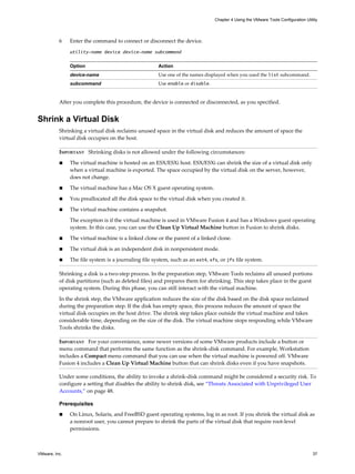 6 Enter the command to connect or disconnect the device.
utility-name device device-name subcommand
Option Action
device-name Use one of the names displayed when you used the list subcommand.
subcommand Use enable or disable.
After you complete this procedure, the device is connected or disconnected, as you specified.
Shrink a Virtual Disk
Shrinking a virtual disk reclaims unused space in the virtual disk and reduces the amount of space the
virtual disk occupies on the host.
IMPORTANT Shrinking disks is not allowed under the following circumstances:
n The virtual machine is hosted on an ESX/ESXi host. ESX/ESXi can shrink the size of a virtual disk only
when a virtual machine is exported. The space occupied by the virtual disk on the server, however,
does not change.
n The virtual machine has a Mac OS X guest operating system.
n You preallocated all the disk space to the virtual disk when you created it.
n The virtual machine contains a snapshot.
The exception is if the virtual machine is used in VMware Fusion 4 and has a Windows guest operating
system. In this case, you can use the Clean Up Virtual Machine button in Fusion to shrink disks.
n The virtual machine is a linked clone or the parent of a linked clone.
n The virtual disk is an independent disk in nonpersistent mode.
n The file system is a journaling file system, such as an ext4, xfs, or jfs file system.
Shrinking a disk is a two-step process. In the preparation step, VMware Tools reclaims all unused portions
of disk partitions (such as deleted files) and prepares them for shrinking. This step takes place in the guest
operating system. During this phase, you can still interact with the virtual machine.
In the shrink step, the VMware application reduces the size of the disk based on the disk space reclaimed
during the preparation step. If the disk has empty space, this process reduces the amount of space the
virtual disk occupies on the host drive. The shrink step takes place outside the virtual machine and takes
considerable time, depending on the size of the disk. The virtual machine stops responding while VMware
Tools shrinks the disks.
IMPORTANT For your convenience, some newer versions of some VMware products include a button or
menu command that performs the same function as the shrink-disk command. For example, Workstation
includes a Compact menu command that you can use when the virtual machine is powered off. VMware
Fusion 4 includes a Clean Up Virtual Machine button that can shrink disks even if you have snapshots.
Under some conditions, the ability to invoke a shrink-disk command might be considered a security risk. To
configure a setting that disables the ability to shrink disk, see “Threats Associated with Unprivileged User
Accounts,” on page 48.
Prerequisites
n On Linux, Solaris, and FreeBSD guest operating systems, log in as root. If you shrink the virtual disk as
a nonroot user, you cannot prepare to shrink the parts of the virtual disk that require root-level
permissions.
Chapter 4 Using the VMware Tools Configuration Utility
VMware, Inc. 37
 