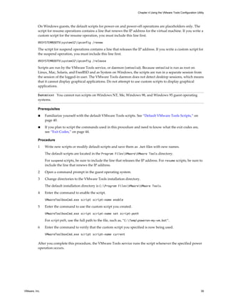 On Windows guests, the default scripts for power-on and power-off operations are placeholders only. The
script for resume operations contains a line that renews the IP address for the virtual machine. If you write a
custom script for the resume operation, you must include this line first.
@%SYSTEMROOT%system32ipconfig /renew
The script for suspend operations contains a line that releases the IP address. If you write a custom script for
the suspend operation, you must include this line first.
@%SYSTEMROOT%system32ipconfig /release
Scripts are run by the VMware Tools service, or daemon (vmtoolsd). Because vmtoolsd is run as root on
Linux, Mac, Solaris, and FreeBSD and as System on Windows, the scripts are run in a separate session from
the session of the logged-in user. The VMware Tools daemon does not detect desktop sessions, which means
that it cannot display graphical applications. Do not attempt to use custom scripts to display graphical
applications.
IMPORTANT You cannot run scripts on Windows NT, Me, Windows 98, and Windows 95 guest operating
systems.
Prerequisites
n Familiarize yourself with the default VMware Tools scripts. See “Default VMware Tools Scripts,” on
page 40.
n If you plan to script the commands used in this procedure and need to know what the exit codes are,
see “Exit Codes,” on page 44.
Procedure
1 Write new scripts or modify default scripts and save them as .bat files with new names.
The default scripts are located in the Program FilesVMwareVMware Tools directory.
For suspend scripts, be sure to include the line that releases the IP address. For resume scripts, be sure to
include the line that renews the IP address.
2 Open a command prompt in the guest operating system.
3 Change directories to the VMware Tools installation directory.
The default installation directory is C:Program FilesVMwareVMware Tools.
4 Enter the command to enable the script.
VMwareToolboxCmd.exe script script-name enable
5 Enter the command to use the custom script you created.
VMwareToolboxCmd.exe script script-name set script-path
For script-path, use the full path to the file, such as, "C:Temppoweron-my-vm.bat".
6 Enter the command to verify that the custom script you specified is now being used.
VMwareToolboxCmd.exe script script-name current
After you complete this procedure, the VMware Tools service runs the script whenever the specified power
operation occurs.
Chapter 4 Using the VMware Tools Configuration Utility
VMware, Inc. 39
 