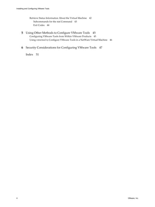 Retrieve Status Information About the Virtual Machine 42
Subcommands for the stat Command 43
Exit Codes 44
5 Using Other Methods to Configure VMware Tools 45
Configuring VMware Tools from Within VMware Products 45
Using vmwtool to Configure VMware Tools in a NetWare Virtual Machine 46
6 Security Considerations for Configuring VMware Tools 47
Index 51
Installing and Configuring VMware Tools
4 VMware, Inc.
 