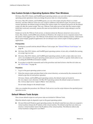 Use Custom Scripts in Operating Systems Other Than Windows
On Linux, Mac OS X, Solaris, and FreeBSD guest operating systems, you can write scripts to automate guest
operating system operations when you change the power state of a virtual machine.
For Linux, Mac OS X, Solaris, and FreeBSD guests, you can write scripts and place them in a certain
directory, and then VMware Tools runs your scripts in addition to the default scripts. For power-on and
resume operations, the default scripts run before the custom scripts. For suspend and power-off, the default
scripts run after the custom scripts. This way, VMware Tools stops services only after the custom scripts
finish their work and, conversely, restores the same services before the custom scripts attempt to use the
services.)
Scripts are run by the VMware Tools service, or daemon (vmtoolsd). Because vmtoolsd is run as root on
Linux, Mac, Solaris, and FreeBSD and as System on Windows, the scripts are run in a separate session from
the session of the logged-in user. The VMware Tools daemon does not detect desktop sessions, which means
that it cannot display graphical applications. Do not attempt to use custom scripts to display graphical
applications.
Prerequisites
n Familiarize yourself with the default VMware Tools scripts. See “Default VMware Tools Scripts,” on
page 40.
n On Linux, Mac OS X, Solaris, and FreeBSD guest operating systems, to test, edit, or disable the running
of a script, log in as root.
n On Linux, Mac OS X, Solaris, and FreeBSD guest operating systems, to edit a script, make sure xterm
and vi are installed in the guest operating system and are in your PATH, or specify which editor to use
by setting the EDITOR environment variable.
n If you plan to script the commands used in this procedure and need to know what the exit codes are,
see “Exit Codes,” on page 44.
Procedure
1 Log in to the guest operating system as root.
2 Write the custom scripts and place them in the correct directory, as instructed by the comments in the
default script files for each power operation.
On Linux, Solaris, and FreeBSD guest operating systems, the default scripts are located in
the /etc/vmware-tools directory. On Mac OS X operating systems the default scripts are located in
the /Library/Application Support/VMware Tools directory.
Do not make changes to the default scripts.
After you complete this procedure, the VMware Tools service runs the script whenever the specified power
operation occurs.
Default VMware Tools Scripts
One or more default scripts for each power state are included in VMware Tools.
What the default scripts do depends in part on the guest operating system:
n On most Microsoft Windows guest operating systems, the default script that runs when you suspend a
virtual machine releases the IP address of the virtual machine. The default script that runs when you
resume a virtual machine renews the IP address of the virtual machine. This behavior affects only
virtual machines configured to use DHCP.
Installing and Configuring VMware Tools
40 VMware, Inc.
 